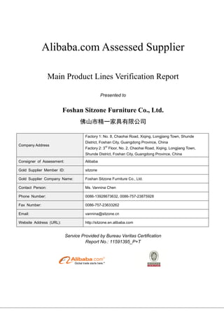 Alibaba.com Assessed Supplier
Main Product Lines Verification Report
Presented to
Foshan Sitzone Furniture Co., Ltd.
佛山市精一家具有限公司
Company Address
Factory 1: No. 8, Chaohai Road, Xiqing, Longjiang Town, Shunde
District, Foshan City, Guangdong Province, China
Factory 2: 3
rd
Floor, No. 2, Chaohai Road, Xiqing, Longjiang Town,
Shunde District, Foshan City, Guangdong Province, China
Consigner of Assessment: Alibaba
Gold Supplier Member ID: sitzone
Gold Supplier Company Name: Foshan Sitzone Furniture Co., Ltd.
Contact Person: Ms. Vannina Chen
Phone Number: 0086-13928673632, 0086-757-23875928
Fax Number: 0086-757-23633262
Email: vannina@sitzone.cn
Website Address (URL): http://sitzone.en.alibaba.com
Service Provided by Bureau Veritas Certification
Report No.: 11591395_P+T
 