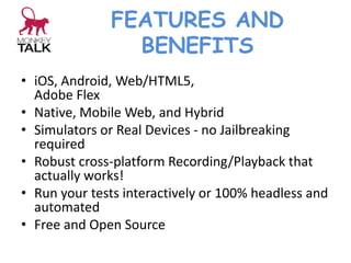 FEATURES AND
BENEFITS
• iOS, Android, Web/HTML5,
Adobe Flex
• Native, Mobile Web, and Hybrid
• Simulators or Real Devices - no Jailbreaking
required
• Robust cross-platform Recording/Playback that
actually works!
• Run your tests interactively or 100% headless and
automated
• Free and Open Source
 