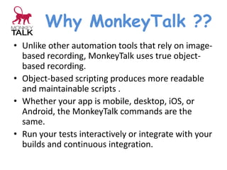 Why MonkeyTalk ??
• Unlike other automation tools that rely on image-
based recording, MonkeyTalk uses true object-
based recording.
• Object-based scripting produces more readable
and maintainable scripts .
• Whether your app is mobile, desktop, iOS, or
Android, the MonkeyTalk commands are the
same.
• Run your tests interactively or integrate with your
builds and continuous integration.
 