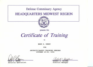 Defense Commissary Agency
presents this
Certificate of Training
to
MARK G. DERBY
FOR
SECURITY/SAFETY TRAINING SEMINAR
OCTOBER 18-20, 1994
af?~ ~(~
DALE L. BAUER
Security Specialist
 