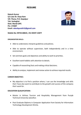 RESUME
Rakesh Kumar
S/o Late Sh. Kirpa Ram
Vill. Thana, P.O. Gopalpur
Teh. Sarkaghat
Distt. Mandi (HP)
Pin: 175007
Email: rakeshpundir52@gmail.com
Mobile No: 99743-80819, +91-94597-15877
ORGANISATION SKILLS:-
• Able to understand, interpret guidelines and policies.
• Able to operate without supervision, both independently and in a time
environment.
• Set common goals and objectives and ability to work to priorities.
• Excellent work hobbits with attention to details.
• Capable of researching facts and making critical decisions.
• Ability to analyze, implement and review action to achieve required results.
CAREER OBJECTIVE:-
• My objective is to find a position where, I can use the knowledge and skills
that I have also want to contribute to the growth and success of the company
that I work for.
EDUCATION QUALIFICATION:-
• Master in Airlines Tourism and Hospitality Management from Punjab
Technical University Jalandhar.
• Post Graduate Diploma in Computer Application from Society for Information
Technology Development Shimla.
 