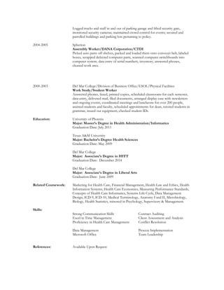 Logged trucks and staff in and out of parking garage and lifted security gate,
monitored security cameras; maintained crowd control for events; secured and
patrolled buildings and parking lots pertaining to policy.
2004-2005 Spherion
Assembly Worker/DANA Corporation/CTDI
Picked auto parts off shelves, packed and loaded them onto conveyer belt, labeled
boxes, scrapped defected computer parts, scanned computer switchboards into
computer system, data entry of serial numbers, inventory, answered phones,
cleaned work area.
2000-2003 Del Mar College/Division of Business Office/ESOL/Physical Facilities
Work Study/Student Worker
Answered phones, faxed, printed copies, scheduled classrooms for each semester,
data entry, delivered mail, filed documents, arranged display case with newsletters
and ongoing events, coordinated meetings and luncheons for over 200 people,
assisted students and faculty, scheduled appointments for dean, tutored students in
grammar, issued out equipment, checked student IDs.
Education: University of Phoenix
Major: Master’s Degree in Health Administration/Informatics
Graduation Date: July 2011
Texas A&M University
Major: Bachelor’s Degree Health Sciences
Graduation Date: May 2009
Del Mar College
Major: Associate’s Degree in HITT
Graduation Date: December 2014
Del Mar College
Major: Associate’s Degree in Liberal Arts
Graduation Date: June 2009
Related Coursework: Marketing for Health Care, Financial Management, Health Law and Ethics, Health
Information Systems, Health Care Economics, Measuring Performance Standards,
Concepts of Health Care Informatics, Systems Life Cycle, Data Management
Design, ICD-9, ICD-10, Medical Terminology, Anatomy I and II, Microbiology,
Biology, Health Statistics, minored in Psychology, Supervisory & Management.
Skills:
Strong Communication Skills Contract Auditing
Excel in Time Management Client Assessment and Analysis
Proficiency in Health Care Management Conflict Resolution
Data Management Process Implementation
Microsoft Office Team Leadership
References: Available Upon Request
 