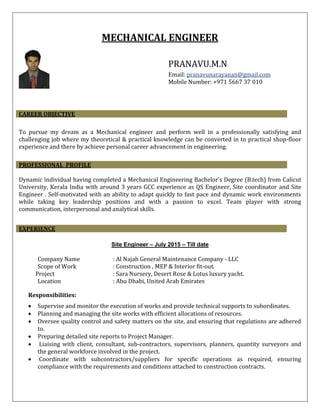 MECHANICAL ENGINEER
PRANAVU.M.N
Email: pranavunarayanan@gmail.com
Mobile Number: +971 5667 37 010
To pursue my dream as a Mechanical engineer and perform well in a professionally satisfying and
challenging job where my theoretical & practical knowledge can be converted in to practical shop-floor
experience and there by achieve personal career advancement in engineering.
Dynamic individual having completed a Mechanical Engineering Bachelor’s Degree (B.tech) from Calicut
University, Kerala India with around 3 years GCC experience as QS Engineer, Site coordinator and Site
Engineer . Self-motivated with an ability to adapt quickly to fast pace and dynamic work environments
while taking key leadership positions and with a passion to excel. Team player with strong
communication, interpersonal and analytical skills.
Site Engineer – July 2015 – Till date
Company Name : Al Najah General Maintenance Company - LLC
Scope of Work : Construction , MEP & Interior fit-out.
Project : Sara Nursery, Desert Rose & Lotus luxury yacht.
Location : Abu Dhabi, United Arab Emirates
Responsibilities:
 Supervise and monitor the execution of works and provide technical supports to subordinates.
 Planning and managing the site works with efficient allocations of resources.
 Oversee quality control and safety matters on the site, and ensuring that regulations are adhered
to.
 Preparing detailed site reports to Project Manager.
 Liaising with client, consultant, sub-contractors, supervisors, planners, quantity surveyors and
the general workforce involved in the project.
 Coordinate with subcontractors/suppliers for specific operations as required, ensuring
compliance with the requirements and conditions attached to construction contracts.
CAREER OBJECTIVE
PROFESSIONAL PROFILE
EXPERIENCE
 
