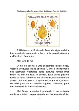 Abelhas sem ferrão, maravilhas de Deus – Escriba de Cristo
A Biblioteca da Sociedade Torre de Vigia também
traz importante informação sobre o mel e sua relação com
as Escrituras Sagradas:
Mel, favo de mel
O mel de abelha é uma substância líquida, doce,
viscosa, produzida pelas abelhas. O mel é mencionado
nas Escrituras Hebraicas pelas palavras nó•feth (mel
fluido, ou mel de favo) e devásh. Esta última palavra
talvez se refira não só ao mel de abelha, mas também ao
xarope de frutas. (Le 2:11 n) Nas Escrituras Gregas usa-
se mé•li, junto com o adjetivo á•gri•os, “silvestre”, para
denotar o mel de abelhas silvestres.
Mel. O mel de abelha é produzido do néctar tirado
de flores e frutas. No processo do recolhimento do néctar
122
 