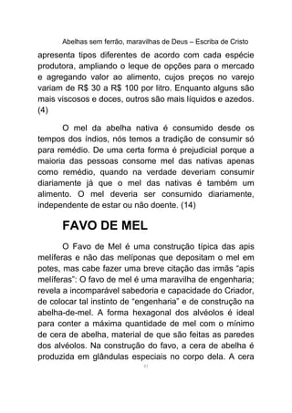 Abelhas sem ferrão, maravilhas de Deus – Escriba de Cristo
apresenta tipos diferentes de acordo com cada espécie
produtora, ampliando o leque de opções para o mercado
e agregando valor ao alimento, cujos preços no varejo
variam de R$ 30 a R$ 100 por litro. Enquanto alguns são
mais viscosos e doces, outros são mais líquidos e azedos.
(4)
O mel da abelha nativa é consumido desde os
tempos dos índios, nós temos a tradição de consumir só
para remédio. De uma certa forma é prejudicial porque a
maioria das pessoas consome mel das nativas apenas
como remédio, quando na verdade deveriam consumir
diariamente já que o mel das nativas é também um
alimento. O mel deveria ser consumido diariamente,
independente de estar ou não doente. (14)
FAVO DE MEL
O Favo de Mel é uma construção típica das apis
melíferas e não das melíponas que depositam o mel em
potes, mas cabe fazer uma breve citação das irmãs “apis
melíferas”: O favo de mel é uma maravilha de engenharia;
revela a incomparável sabedoria e capacidade do Criador,
de colocar tal instinto de “engenharia” e de construção na
abelha-de-mel. A forma hexagonal dos alvéolos é ideal
para conter a máxima quantidade de mel com o mínimo
de cera de abelha, material de que são feitas as paredes
dos alvéolos. Na construção do favo, a cera de abelha é
produzida em glândulas especiais no corpo dela. A cera
41
 