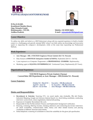 VUPPALARAJA SANTOSH KUMAR
D.No: 8-18-43/1,
Kambham Choultry Street,
Opp. Nirmala Grand,
Rajahmundry – 533 101. Mobile: +91 92995 58451
Andhra Pradesh. E-mail: rajasantosh1991@gmail.com
______________________________________________________________________________________________
Career Objective:
To utilize my skills and talent as a HR Professional, along with my acquired experience to build a fruitful
career in a challenging and growth oriented MNC where I can fully realize my knowledge and innovative
spark in impacting the company’s development, while at the same time expanding my Professional
Skillsets.
Work Experience:
 Asst. Manager - HR at VOLTECH Engineers Private Limited (Oct ’14 - Present).
 Data Analyst at INFOTECH Enterprises Limited (CYIENT), Hyderabad (Oct’11 – Oct’14).
 1 year exposure as a Computer Programmer at PROFESSIONAL COURIERS, Rajahmundry.
 Marketing agent at SUJATHA ENTERPRISES(C&F Continental Tyres), Rajahmundry (0.5 Years).
Organizational Experience:
VOLTECH Engineers Private Limited, Chennai
Current Role: HR Department, as Asst. Manager – HR (October’14 - Present)
Career Trajectory:
October’14 – March’15 : Executive – HR (Recruitment)
April’15 – June’16 : Sr. Executive – HR (Recruitment)
July’16 – As on Date : Asst. Manager – HR (Recruitment)
Duties and Responsibilities:
 Recruitment & Selection: Sourcing CV’s via social media sites (LinkedIn, FB), Job Portals,
Industrial Mapping, Google and Advance Internet Search viz. short listing candidates, conducting
interviews across levels, salary negotiations, Internal Job posting.
 Exposure to Complete Recruitment life cycle.
 Responsible for the Pre-Recruitment Process and Employment background verification.
 Sourcing, screening, filtering resumes, checking references and conducting face-to-face interviews
(to check availability, communication skills, Salary and other related factors) and placing
candidates at different branches (end-clients).
 Initial telephonic screening of candidates to check the suitability for the given job specification.
 