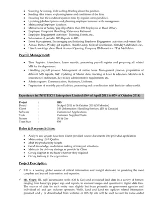  Sourcing, Screening, Cold calling, Briefing about the position.
 Sending offer letters, explaining terms and conditions of the firm.
 Ensuring that the candidates join on time by regular correspondence.
 Updating job descriptions and planning employee turnover with management.
 Maintaining Employee database.
 Maintenance of Salary/pay-slips (More than 700 Employees at Head Office).
 Employee Complaint Handling/ Grievance Redressal.
 Employee Engagement Activities- Training, Events, etc.,
 Submission of periodic MIS Reports to MD.
 Event Management, Encouraging and Initiating Employee Engagement activities and events like:
 Annual Parties, Weekly get together, Health Camp, Festival Celebration, Birthday Celebration etc.,
 Have knowledge about Bank Account Opening, Company ID-Biometrics, PF & Mediclaim.
Payroll Management:
 Time Register: Attendance, Leave records, processing payroll register and preparing all related
MIS for the department.
 Handling payroll process: Management of online leave Management process, preparation of
different MIS reports, F&F Updating of Master data, tracking of Loan & advances, Mediclaim &
Insurance co-ordination, day-to-day administrative requirements etc.
 Admin support: Communication, Stationary, Uniforms.
 Preparation of monthly payroll advice, processing and co-ordination with bank for salary credit.
Experience in INFOTECH Enterprises Limited (06th of April 2011 to 07th of October 2014)
Project : IHS
Period : 06 April 2011 to 06 October 2014 (30 Months)
Client : IHS (Information Handling Services, (US & Canada)
Software : Customized Applications
Tools : Customer Supplied Tools
Nature : Oil & Gas
Team Size : 950
Roles & Responsibilities:
 Analyze and update data from Client provided source documents into provided application
 Maintaining 100% Quality
 Meet the productivity targets
 Good Knowledge on decision making of interpret situations
 Maintain the delivery timings as provide by Client
 Giving support to the team wherever they required
 Giving training to the apprentices
Project Description:
 IHS is a leading global source of critical information and insight dedicated to providing the most
complete and trusted information and expertise.
 IEL Scope: IEL will accumulates wells (Oil & Gas) and associated land data in a variety of formats
ranging from hardcopy paper logs and reports, to scanned images and quantitative digital data files.
The sources of data for each entity vary slightly but focus primarily on government agencies and
individual oil and gas industry operators. Wells, Land and Land text updates related information
provided and / or downloaded from websites or IHS ftp site will be used to start the value-added
 
