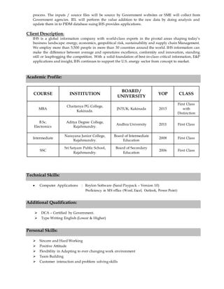 process. The inputs / source files will be source by Government websites or SME will collect from
Government agencies. IEL will perform the value addition to the raw data by doing analysis and
update them in to PIDM database suing IHS provides applications.
Client Description:
IHS is a global information company with world-class experts in the pivotal areas shaping today’s
business landscape: energy, economics, geopolitical risk, sustainability and supply chain Management.
We employ more than 5,500 people in more than 30 countries around the world. IHS information can
make the difference between average and operations excellence, conformity and innovation, standing
still or leapfrogging the competition. With a solid foundation of best-in-class critical information, E&P
applications and insight, IHS continues to support the U.S. energy sector from concept to market.
Academic Profile:
Technical Skills:
 Computer Applications : Reylon Software (Saral Paypack – Version 10)
Proficiency in MS office (Word, Excel, Outlook, Power Point)
Additional Qualification:
 DCA – Certified by Government.
 Type Writing English (Lower & Higher)
Personal Skills:
 Sincere and Hard Working
 Positive Attitude
 Flexibility in Adapting to ever changing work environment
 Team Building
 Customer interaction and problem solving skills
COURSE INSTITUTION
BOARD /
UNIVERSITY
YOP CLASS
MBA
Chaitanya PG College,
Kakinada.
JNTUK, Kakinada 2013
First Class
with
Distinction
B.Sc.
Electronics
Aditya Degree College,
Rajahmundry.
Andhra University 2011 First Class
Intermediate
Narayana Junior College,
Rajahmundry.
Board of Intermediate
Education
2008 First Class
SSC
Sri Satyam Public School,
Rajahmundry.
Board of Secondary
Education
2006 First Class
 