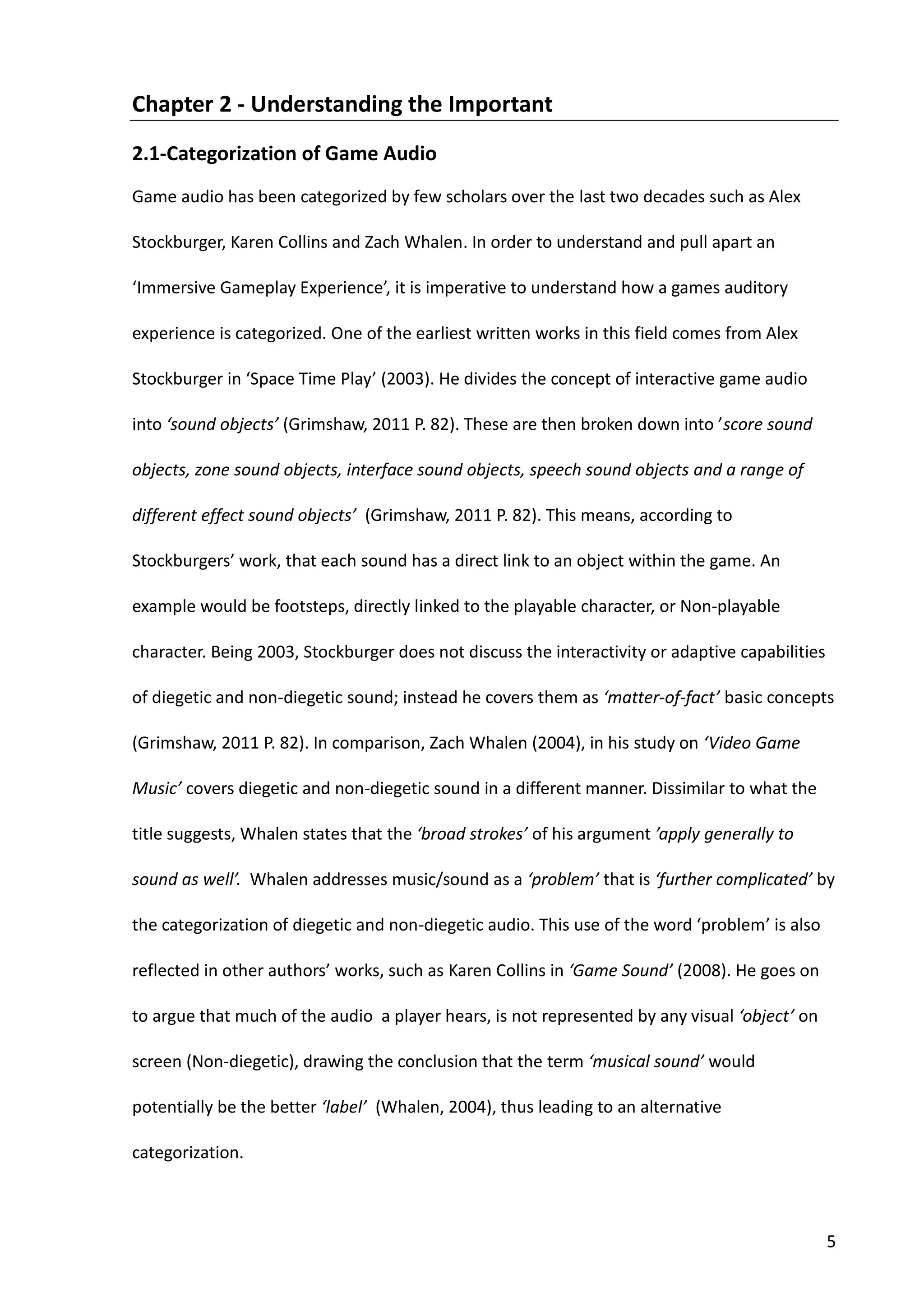 5
Chapter 2 - Understanding the Important
2.1-Categorization of Game Audio
Game audio has been categorized by few scholars over the last two decades such as Alex
Stockburger, Karen Collins and Zach Whalen. In order to understand and pull apart an
‘Immersive Gameplay Experience’, it is imperative to understand how a games auditory
experience is categorized. One of the earliest written works in this field comes from Alex
Stockburger in ‘Space Time Play’ (2003). He divides the concept of interactive game audio
into ‘sound objects’ (Grimshaw, 2011 P. 82). These are then broken down into ’score sound
objects, zone sound objects, interface sound objects, speech sound objects and a range of
different effect sound objects’ (Grimshaw, 2011 P. 82). This means, according to
Stockburgers’ work, that each sound has a direct link to an object within the game. An
example would be footsteps, directly linked to the playable character, or Non-playable
character. Being 2003, Stockburger does not discuss the interactivity or adaptive capabilities
of diegetic and non-diegetic sound; instead he covers them as ‘matter-of-fact’ basic concepts
(Grimshaw, 2011 P. 82). In comparison, Zach Whalen (2004), in his study on ‘Video Game
Music’ covers diegetic and non-diegetic sound in a different manner. Dissimilar to what the
title suggests, Whalen states that the ‘broad strokes’ of his argument ’apply generally to
sound as well’. Whalen addresses music/sound as a ‘problem’ that is ‘further complicated’ by
the categorization of diegetic and non-diegetic audio. This use of the word ‘problem’ is also
reflected in other authors’ works, such as Karen Collins in ‘Game Sound’ (2008). He goes on
to argue that much of the audio a player hears, is not represented by any visual ‘object’ on
screen (Non-diegetic), drawing the conclusion that the term ‘musical sound’ would
potentially be the better ‘label’ (Whalen, 2004), thus leading to an alternative
categorization.
 