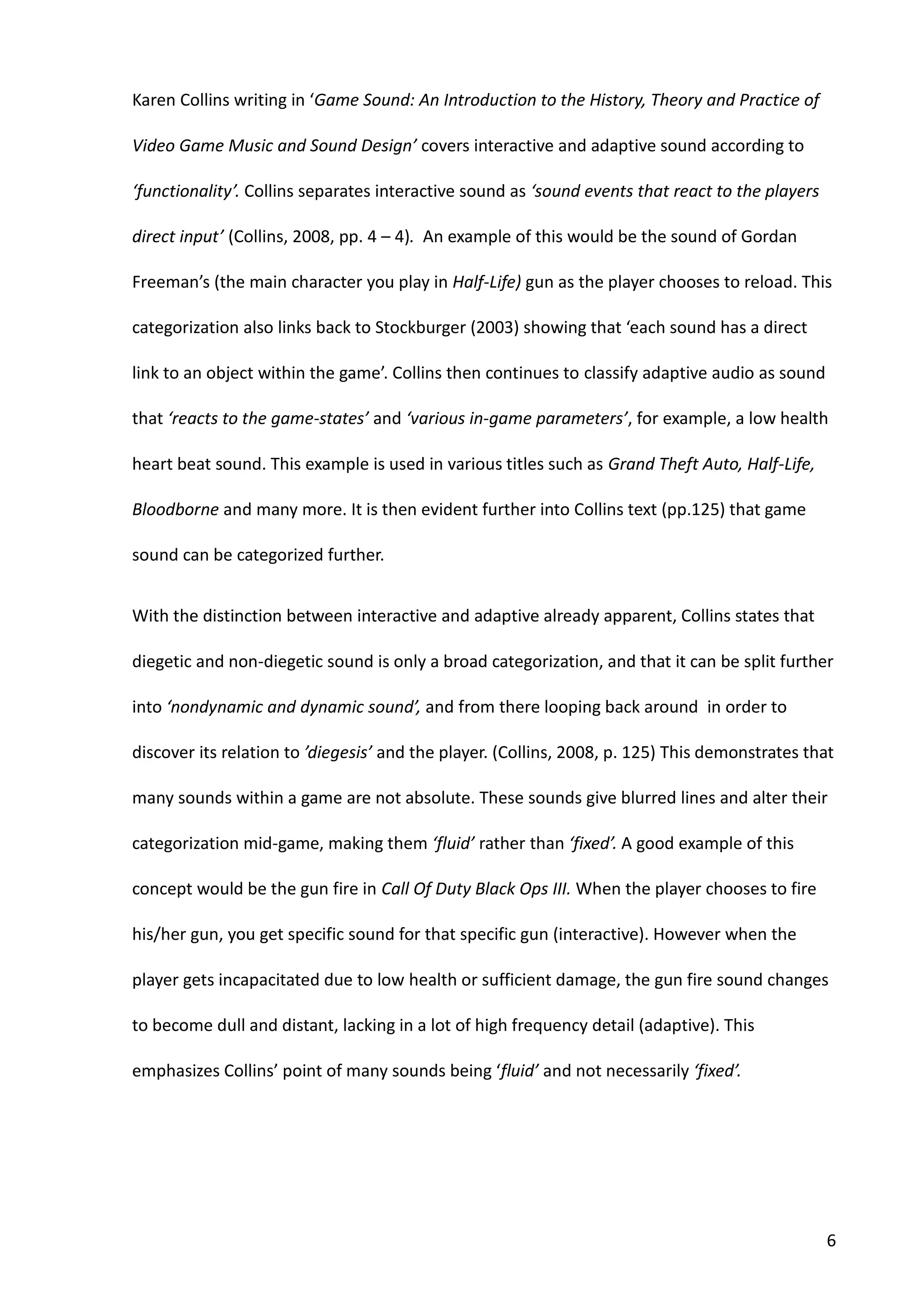 6
Karen Collins writing in ‘Game Sound: An Introduction to the History, Theory and Practice of
Video Game Music and Sound Design’ covers interactive and adaptive sound according to
‘functionality’. Collins separates interactive sound as ‘sound events that react to the players
direct input’ (Collins, 2008, pp. 4 – 4). An example of this would be the sound of Gordan
Freeman’s (the main character you play in Half-Life) gun as the player chooses to reload. This
categorization also links back to Stockburger (2003) showing that ‘each sound has a direct
link to an object within the game’. Collins then continues to classify adaptive audio as sound
that ‘reacts to the game-states’ and ‘various in-game parameters’, for example, a low health
heart beat sound. This example is used in various titles such as Grand Theft Auto, Half-Life,
Bloodborne and many more. It is then evident further into Collins text (pp.125) that game
sound can be categorized further.
With the distinction between interactive and adaptive already apparent, Collins states that
diegetic and non-diegetic sound is only a broad categorization, and that it can be split further
into ‘nondynamic and dynamic sound’, and from there looping back around in order to
discover its relation to ’diegesis’ and the player. (Collins, 2008, p. 125) This demonstrates that
many sounds within a game are not absolute. These sounds give blurred lines and alter their
categorization mid-game, making them ‘fluid’ rather than ‘fixed’. A good example of this
concept would be the gun fire in Call Of Duty Black Ops III. When the player chooses to fire
his/her gun, you get specific sound for that specific gun (interactive). However when the
player gets incapacitated due to low health or sufficient damage, the gun fire sound changes
to become dull and distant, lacking in a lot of high frequency detail (adaptive). This
emphasizes Collins’ point of many sounds being ‘fluid’ and not necessarily ‘fixed’.
 