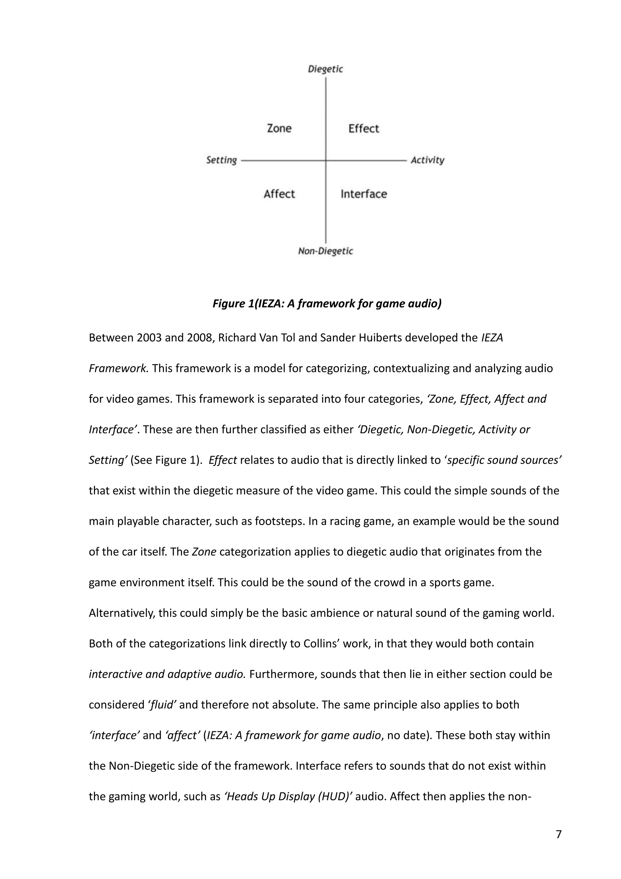 7
Between 2003 and 2008, Richard Van Tol and Sander Huiberts developed the IEZA
Framework. This framework is a model for categorizing, contextualizing and analyzing audio
for video games. This framework is separated into four categories, ‘Zone, Effect, Affect and
Interface’. These are then further classified as either ‘Diegetic, Non-Diegetic, Activity or
Setting’ (See Figure 1). Effect relates to audio that is directly linked to ‘specific sound sources’
that exist within the diegetic measure of the video game. This could the simple sounds of the
main playable character, such as footsteps. In a racing game, an example would be the sound
of the car itself. The Zone categorization applies to diegetic audio that originates from the
game environment itself. This could be the sound of the crowd in a sports game.
Alternatively, this could simply be the basic ambience or natural sound of the gaming world.
Both of the categorizations link directly to Collins’ work, in that they would both contain
interactive and adaptive audio. Furthermore, sounds that then lie in either section could be
considered ‘fluid’ and therefore not absolute. The same principle also applies to both
‘interface’ and ‘affect’ (IEZA: A framework for game audio, no date). These both stay within
the Non-Diegetic side of the framework. Interface refers to sounds that do not exist within
the gaming world, such as ‘Heads Up Display (HUD)’ audio. Affect then applies the non-
Figure 1(IEZA: A framework for game audio)
 