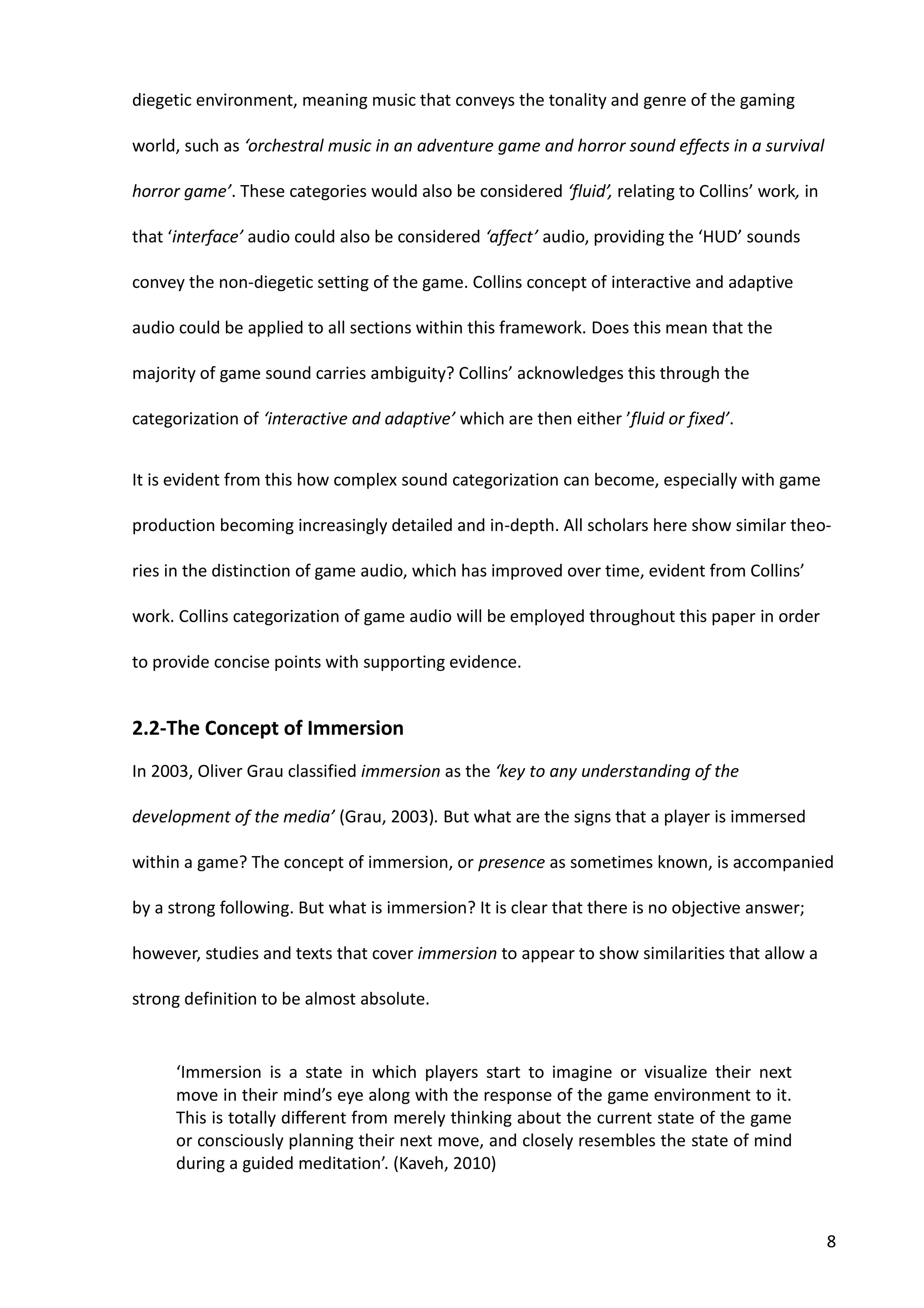 8
diegetic environment, meaning music that conveys the tonality and genre of the gaming
world, such as ‘orchestral music in an adventure game and horror sound effects in a survival
horror game’. These categories would also be considered ‘fluid’, relating to Collins’ work, in
that ‘interface’ audio could also be considered ‘affect’ audio, providing the ‘HUD’ sounds
convey the non-diegetic setting of the game. Collins concept of interactive and adaptive
audio could be applied to all sections within this framework. Does this mean that the
majority of game sound carries ambiguity? Collins’ acknowledges this through the
categorization of ‘interactive and adaptive’ which are then either ’fluid or fixed’.
It is evident from this how complex sound categorization can become, especially with game
production becoming increasingly detailed and in-depth. All scholars here show similar theo-
ries in the distinction of game audio, which has improved over time, evident from Collins’
work. Collins categorization of game audio will be employed throughout this paper in order
to provide concise points with supporting evidence.
2.2-The Concept of Immersion
In 2003, Oliver Grau classified immersion as the ‘key to any understanding of the
development of the media’ (Grau, 2003). But what are the signs that a player is immersed
within a game? The concept of immersion, or presence as sometimes known, is accompanied
by a strong following. But what is immersion? It is clear that there is no objective answer;
however, studies and texts that cover immersion to appear to show similarities that allow a
strong definition to be almost absolute.
‘Immersion is a state in which players start to imagine or visualize their next
move in their mind’s eye along with the response of the game environment to it.
This is totally different from merely thinking about the current state of the game
or consciously planning their next move, and closely resembles the state of mind
during a guided meditation’. (Kaveh, 2010)
 