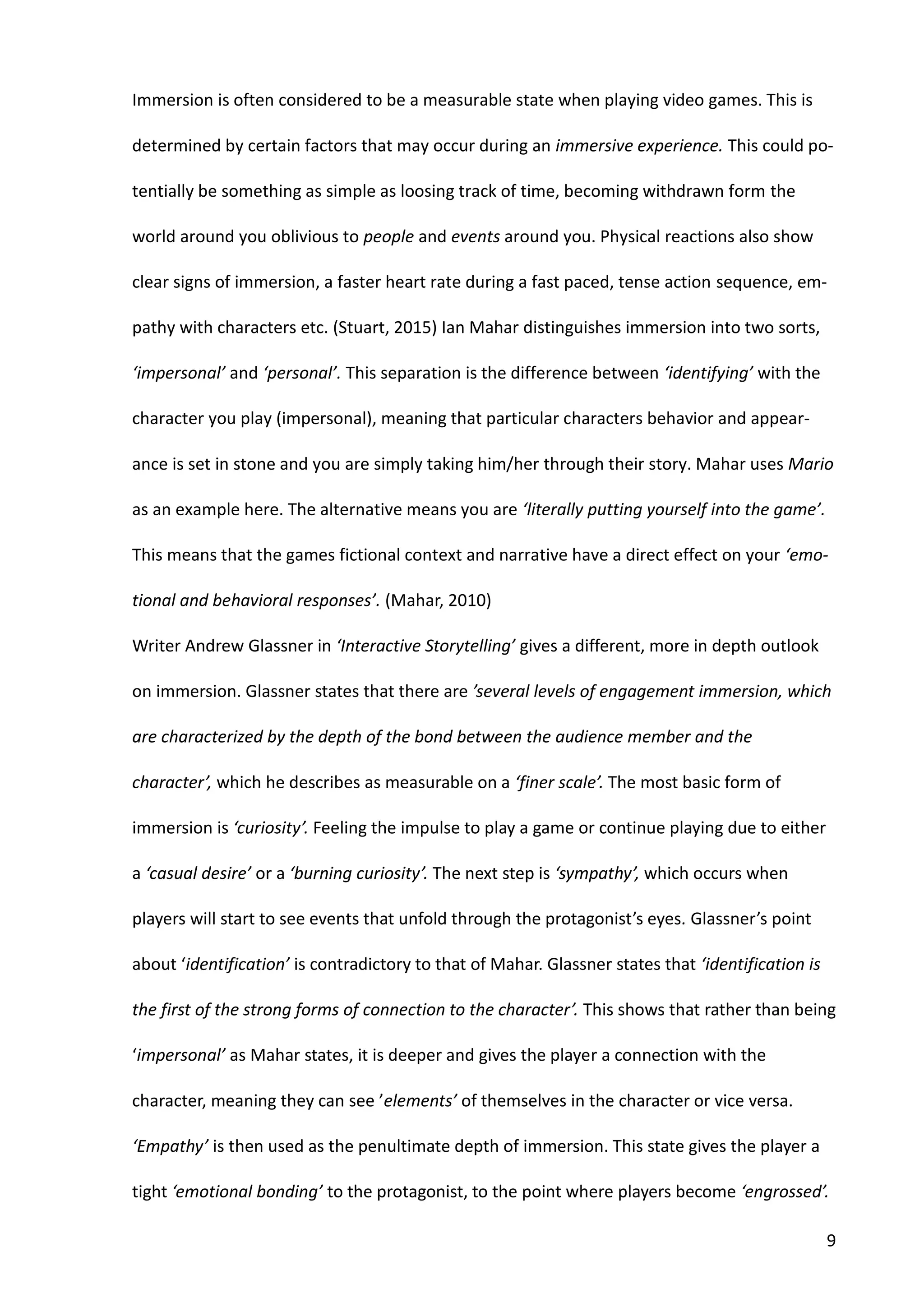 9
Immersion is often considered to be a measurable state when playing video games. This is
determined by certain factors that may occur during an immersive experience. This could po-
tentially be something as simple as loosing track of time, becoming withdrawn form the
world around you oblivious to people and events around you. Physical reactions also show
clear signs of immersion, a faster heart rate during a fast paced, tense action sequence, em-
pathy with characters etc. (Stuart, 2015) Ian Mahar distinguishes immersion into two sorts,
‘impersonal’ and ‘personal’. This separation is the difference between ‘identifying’ with the
character you play (impersonal), meaning that particular characters behavior and appear-
ance is set in stone and you are simply taking him/her through their story. Mahar uses Mario
as an example here. The alternative means you are ‘literally putting yourself into the game’.
This means that the games fictional context and narrative have a direct effect on your ‘emo-
tional and behavioral responses’. (Mahar, 2010)
Writer Andrew Glassner in ‘Interactive Storytelling’ gives a different, more in depth outlook
on immersion. Glassner states that there are ’several levels of engagement immersion, which
are characterized by the depth of the bond between the audience member and the
character’, which he describes as measurable on a ‘finer scale’. The most basic form of
immersion is ‘curiosity’. Feeling the impulse to play a game or continue playing due to either
a ‘casual desire’ or a ‘burning curiosity’. The next step is ‘sympathy’, which occurs when
players will start to see events that unfold through the protagonist’s eyes. Glassner’s point
about ‘identification’ is contradictory to that of Mahar. Glassner states that ‘identification is
the first of the strong forms of connection to the character’. This shows that rather than being
‘impersonal’ as Mahar states, it is deeper and gives the player a connection with the
character, meaning they can see ’elements’ of themselves in the character or vice versa.
‘Empathy’ is then used as the penultimate depth of immersion. This state gives the player a
tight ‘emotional bonding’ to the protagonist, to the point where players become ‘engrossed’.
 