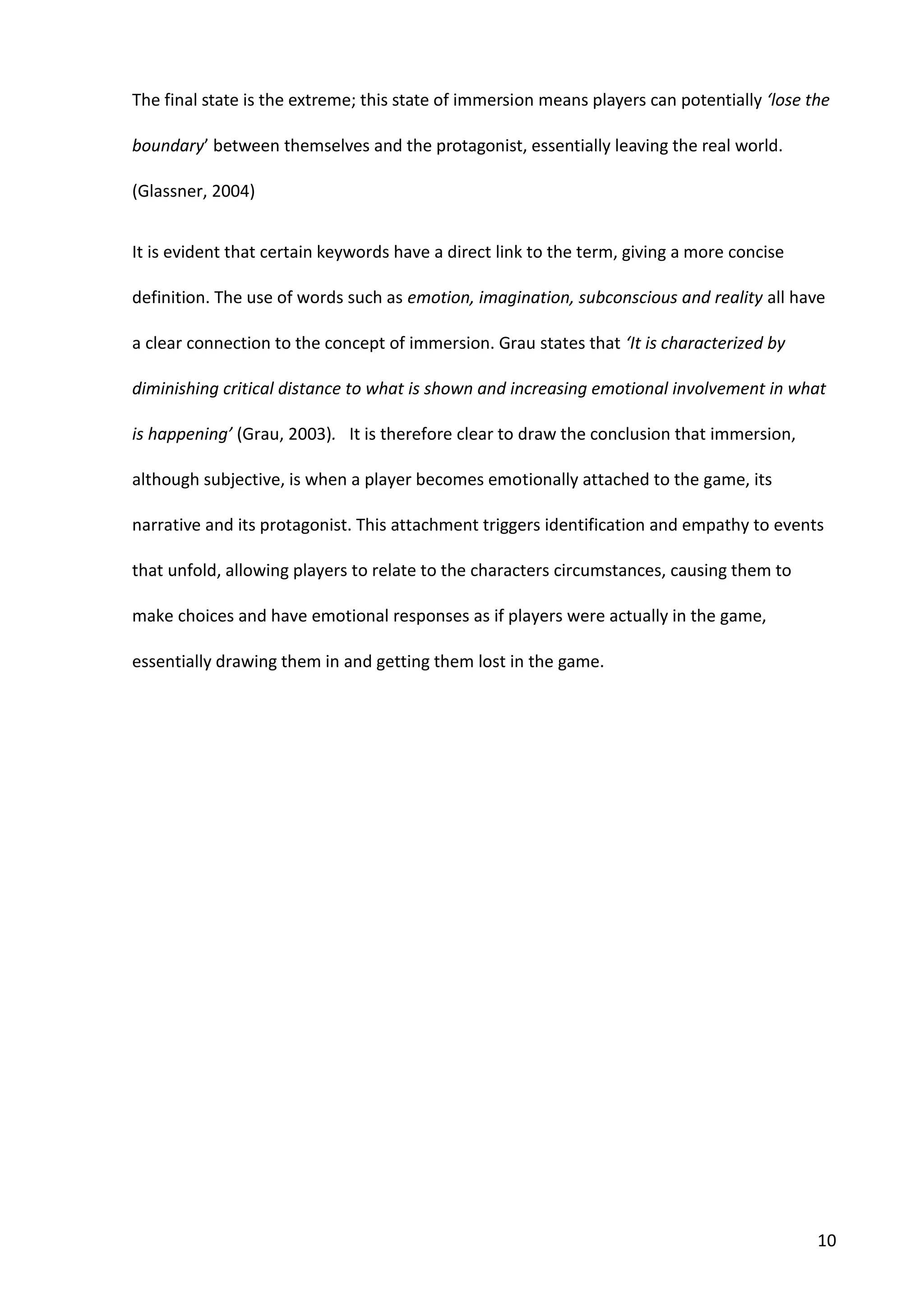 10
The final state is the extreme; this state of immersion means players can potentially ‘lose the
boundary’ between themselves and the protagonist, essentially leaving the real world.
(Glassner, 2004)
It is evident that certain keywords have a direct link to the term, giving a more concise
definition. The use of words such as emotion, imagination, subconscious and reality all have
a clear connection to the concept of immersion. Grau states that ‘It is characterized by
diminishing critical distance to what is shown and increasing emotional involvement in what
is happening’ (Grau, 2003). It is therefore clear to draw the conclusion that immersion,
although subjective, is when a player becomes emotionally attached to the game, its
narrative and its protagonist. This attachment triggers identification and empathy to events
that unfold, allowing players to relate to the characters circumstances, causing them to
make choices and have emotional responses as if players were actually in the game,
essentially drawing them in and getting them lost in the game.
 