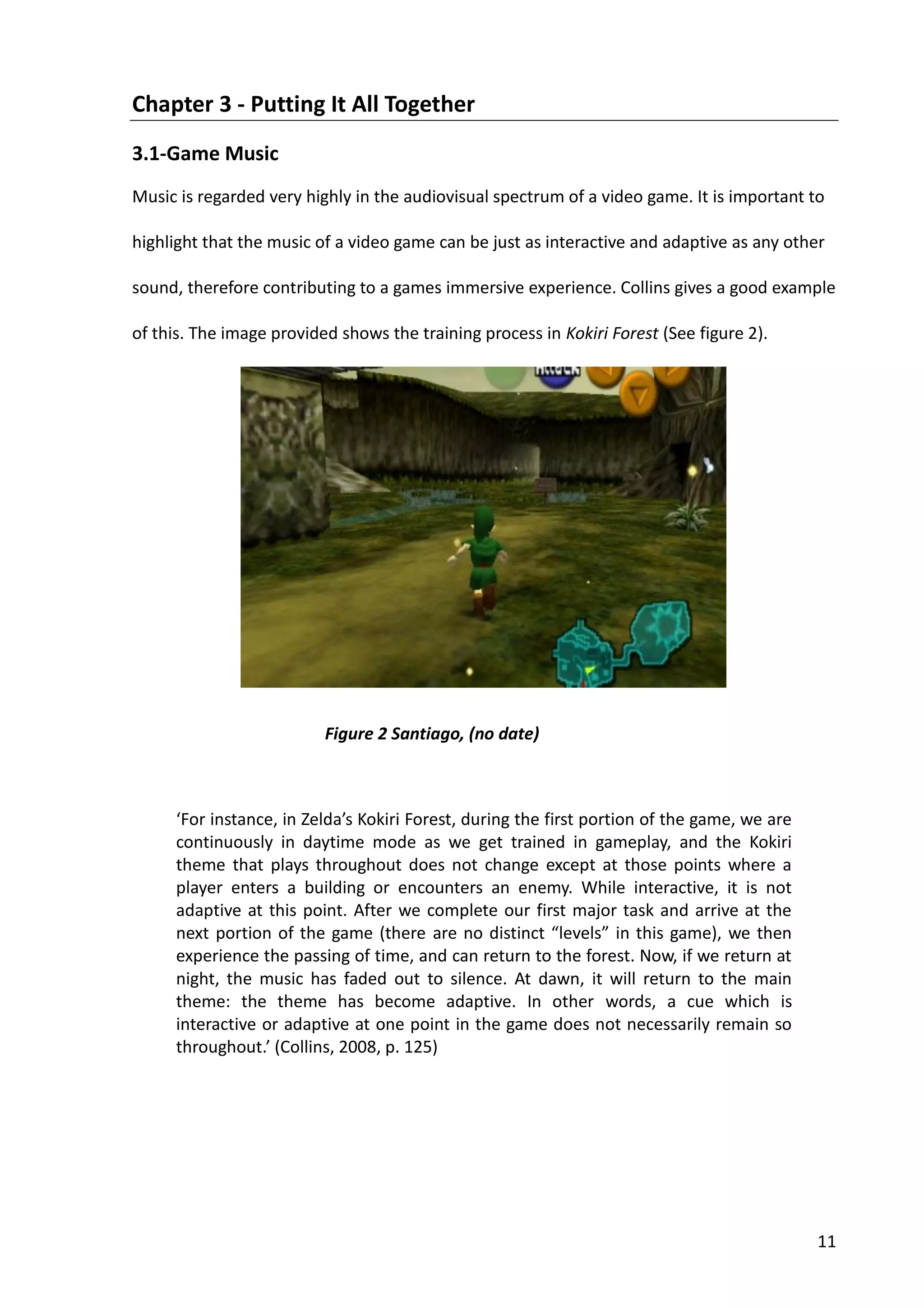 11
Chapter 3 - Putting It All Together
3.1-Game Music
Music is regarded very highly in the audiovisual spectrum of a video game. It is important to
highlight that the music of a video game can be just as interactive and adaptive as any other
sound, therefore contributing to a games immersive experience. Collins gives a good example
of this. The image provided shows the training process in Kokiri Forest (See figure 2).
‘For instance, in Zelda’s Kokiri Forest, during the first portion of the game, we are
continuously in daytime mode as we get trained in gameplay, and the Kokiri
theme that plays throughout does not change except at those points where a
player enters a building or encounters an enemy. While interactive, it is not
adaptive at this point. After we complete our first major task and arrive at the
next portion of the game (there are no distinct “levels” in this game), we then
experience the passing of time, and can return to the forest. Now, if we return at
night, the music has faded out to silence. At dawn, it will return to the main
theme: the theme has become adaptive. In other words, a cue which is
interactive or adaptive at one point in the game does not necessarily remain so
throughout.’ (Collins, 2008, p. 125)
Figure 2 Santiago, (no date)
 