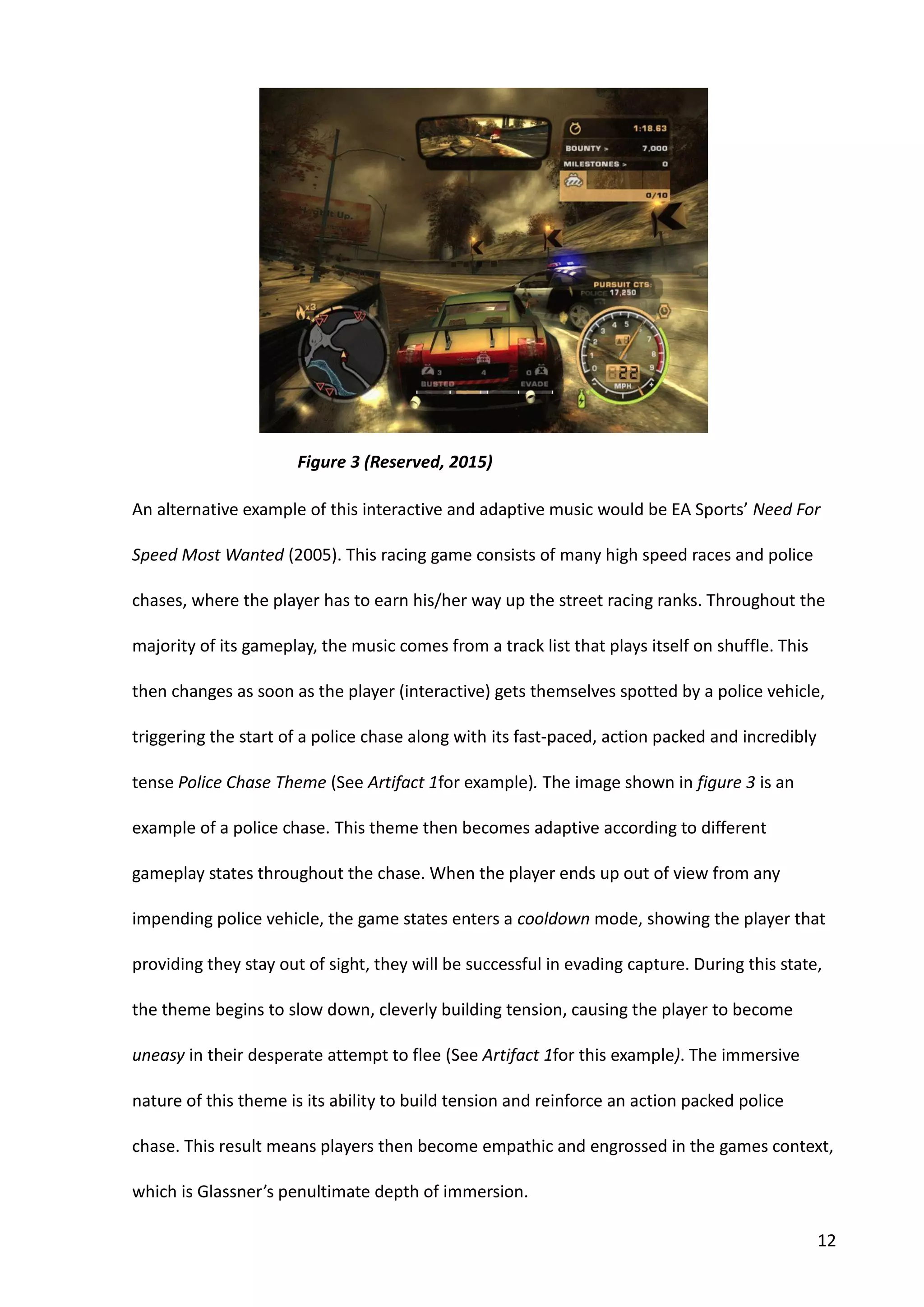 12
An alternative example of this interactive and adaptive music would be EA Sports’ Need For
Speed Most Wanted (2005). This racing game consists of many high speed races and police
chases, where the player has to earn his/her way up the street racing ranks. Throughout the
majority of its gameplay, the music comes from a track list that plays itself on shuffle. This
then changes as soon as the player (interactive) gets themselves spotted by a police vehicle,
triggering the start of a police chase along with its fast-paced, action packed and incredibly
tense Police Chase Theme (See Artifact 1for example). The image shown in figure 3 is an
example of a police chase. This theme then becomes adaptive according to different
gameplay states throughout the chase. When the player ends up out of view from any
impending police vehicle, the game states enters a cooldown mode, showing the player that
providing they stay out of sight, they will be successful in evading capture. During this state,
the theme begins to slow down, cleverly building tension, causing the player to become
uneasy in their desperate attempt to flee (See Artifact 1for this example). The immersive
nature of this theme is its ability to build tension and reinforce an action packed police
chase. This result means players then become empathic and engrossed in the games context,
which is Glassner’s penultimate depth of immersion.
Figure 3 (Reserved, 2015)
 