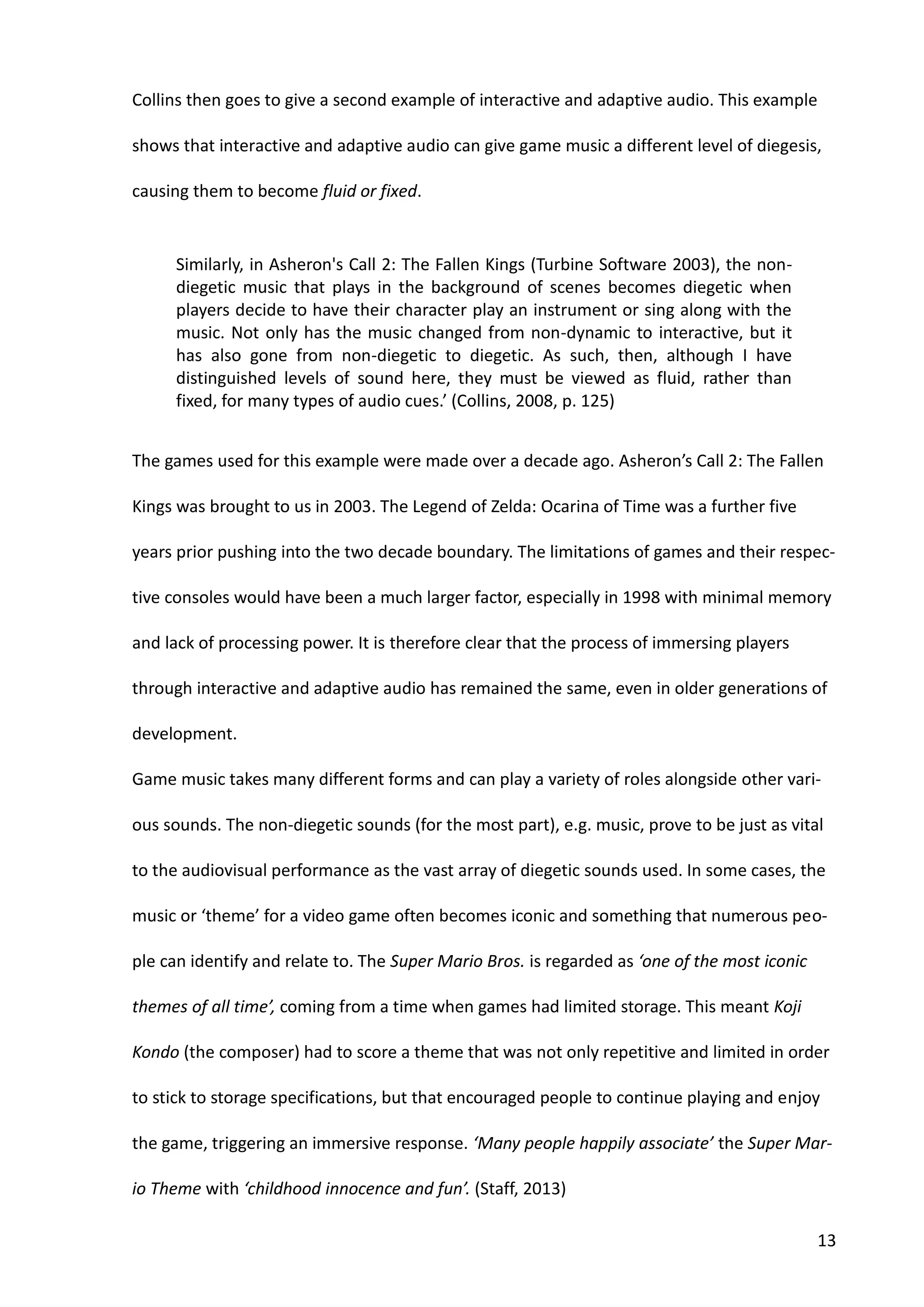 13
Collins then goes to give a second example of interactive and adaptive audio. This example
shows that interactive and adaptive audio can give game music a different level of diegesis,
causing them to become fluid or fixed.
Similarly, in Asheron's Call 2: The Fallen Kings (Turbine Software 2003), the non-
diegetic music that plays in the background of scenes becomes diegetic when
players decide to have their character play an instrument or sing along with the
music. Not only has the music changed from non-dynamic to interactive, but it
has also gone from non-diegetic to diegetic. As such, then, although I have
distinguished levels of sound here, they must be viewed as fluid, rather than
fixed, for many types of audio cues.’ (Collins, 2008, p. 125)
The games used for this example were made over a decade ago. Asheron’s Call 2: The Fallen
Kings was brought to us in 2003. The Legend of Zelda: Ocarina of Time was a further five
years prior pushing into the two decade boundary. The limitations of games and their respec-
tive consoles would have been a much larger factor, especially in 1998 with minimal memory
and lack of processing power. It is therefore clear that the process of immersing players
through interactive and adaptive audio has remained the same, even in older generations of
development.
Game music takes many different forms and can play a variety of roles alongside other vari-
ous sounds. The non-diegetic sounds (for the most part), e.g. music, prove to be just as vital
to the audiovisual performance as the vast array of diegetic sounds used. In some cases, the
music or ‘theme’ for a video game often becomes iconic and something that numerous peo-
ple can identify and relate to. The Super Mario Bros. is regarded as ‘one of the most iconic
themes of all time’, coming from a time when games had limited storage. This meant Koji
Kondo (the composer) had to score a theme that was not only repetitive and limited in order
to stick to storage specifications, but that encouraged people to continue playing and enjoy
the game, triggering an immersive response. ‘Many people happily associate’ the Super Mar-
io Theme with ‘childhood innocence and fun’. (Staff, 2013)
 