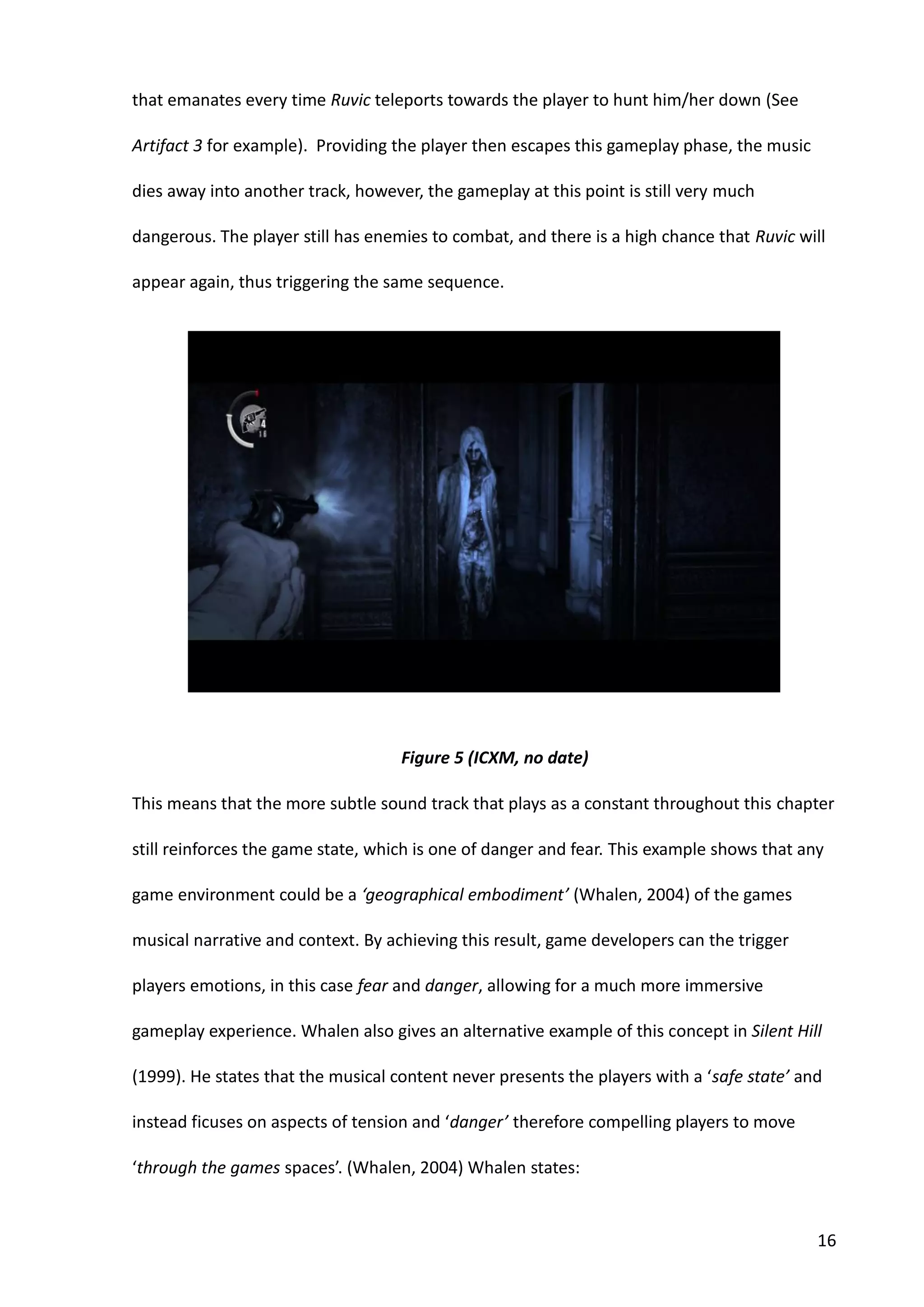 16
that emanates every time Ruvic teleports towards the player to hunt him/her down (See
Artifact 3 for example). Providing the player then escapes this gameplay phase, the music
dies away into another track, however, the gameplay at this point is still very much
dangerous. The player still has enemies to combat, and there is a high chance that Ruvic will
appear again, thus triggering the same sequence.
This means that the more subtle sound track that plays as a constant throughout this chapter
still reinforces the game state, which is one of danger and fear. This example shows that any
game environment could be a ‘geographical embodiment’ (Whalen, 2004) of the games
musical narrative and context. By achieving this result, game developers can the trigger
players emotions, in this case fear and danger, allowing for a much more immersive
gameplay experience. Whalen also gives an alternative example of this concept in Silent Hill
(1999). He states that the musical content never presents the players with a ‘safe state’ and
instead ficuses on aspects of tension and ‘danger’ therefore compelling players to move
‘through the games spaces’. (Whalen, 2004) Whalen states:
Figure 5 (ICXM, no date)
 