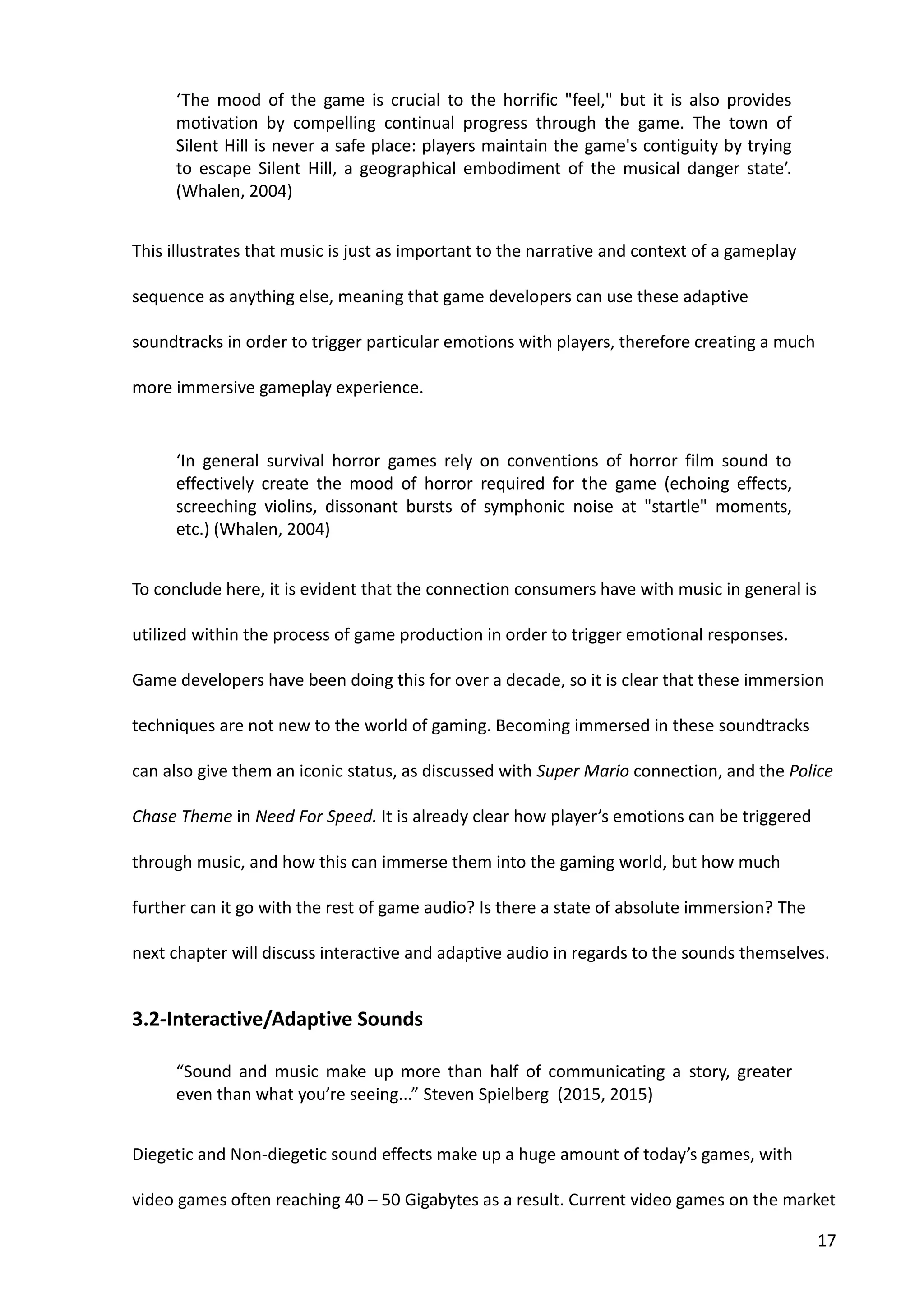 17
‘The mood of the game is crucial to the horrific "feel," but it is also provides
motivation by compelling continual progress through the game. The town of
Silent Hill is never a safe place: players maintain the game's contiguity by trying
to escape Silent Hill, a geographical embodiment of the musical danger state’.
(Whalen, 2004)
This illustrates that music is just as important to the narrative and context of a gameplay
sequence as anything else, meaning that game developers can use these adaptive
soundtracks in order to trigger particular emotions with players, therefore creating a much
more immersive gameplay experience.
‘In general survival horror games rely on conventions of horror film sound to
effectively create the mood of horror required for the game (echoing effects,
screeching violins, dissonant bursts of symphonic noise at "startle" moments,
etc.) (Whalen, 2004)
To conclude here, it is evident that the connection consumers have with music in general is
utilized within the process of game production in order to trigger emotional responses.
Game developers have been doing this for over a decade, so it is clear that these immersion
techniques are not new to the world of gaming. Becoming immersed in these soundtracks
can also give them an iconic status, as discussed with Super Mario connection, and the Police
Chase Theme in Need For Speed. It is already clear how player’s emotions can be triggered
through music, and how this can immerse them into the gaming world, but how much
further can it go with the rest of game audio? Is there a state of absolute immersion? The
next chapter will discuss interactive and adaptive audio in regards to the sounds themselves.
3.2-Interactive/Adaptive Sounds
“Sound and music make up more than half of communicating a story, greater
even than what you’re seeing...” Steven Spielberg (2015, 2015)
Diegetic and Non-diegetic sound effects make up a huge amount of today’s games, with
video games often reaching 40 – 50 Gigabytes as a result. Current video games on the market
 
