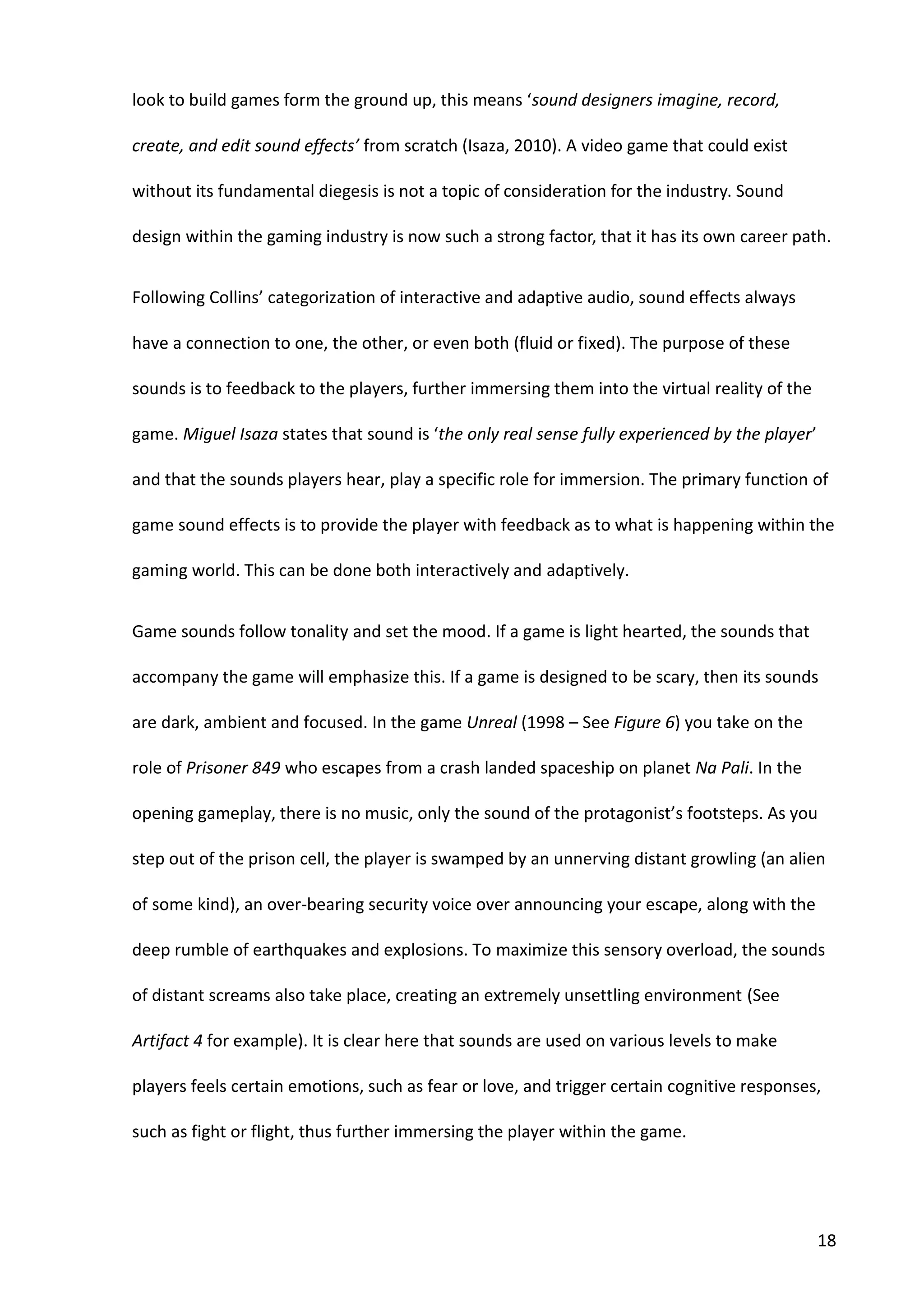 18
look to build games form the ground up, this means ‘sound designers imagine, record,
create, and edit sound effects’ from scratch (Isaza, 2010). A video game that could exist
without its fundamental diegesis is not a topic of consideration for the industry. Sound
design within the gaming industry is now such a strong factor, that it has its own career path.
Following Collins’ categorization of interactive and adaptive audio, sound effects always
have a connection to one, the other, or even both (fluid or fixed). The purpose of these
sounds is to feedback to the players, further immersing them into the virtual reality of the
game. Miguel Isaza states that sound is ‘the only real sense fully experienced by the player’
and that the sounds players hear, play a specific role for immersion. The primary function of
game sound effects is to provide the player with feedback as to what is happening within the
gaming world. This can be done both interactively and adaptively.
Game sounds follow tonality and set the mood. If a game is light hearted, the sounds that
accompany the game will emphasize this. If a game is designed to be scary, then its sounds
are dark, ambient and focused. In the game Unreal (1998 – See Figure 6) you take on the
role of Prisoner 849 who escapes from a crash landed spaceship on planet Na Pali. In the
opening gameplay, there is no music, only the sound of the protagonist’s footsteps. As you
step out of the prison cell, the player is swamped by an unnerving distant growling (an alien
of some kind), an over-bearing security voice over announcing your escape, along with the
deep rumble of earthquakes and explosions. To maximize this sensory overload, the sounds
of distant screams also take place, creating an extremely unsettling environment (See
Artifact 4 for example). It is clear here that sounds are used on various levels to make
players feels certain emotions, such as fear or love, and trigger certain cognitive responses,
such as fight or flight, thus further immersing the player within the game.
 