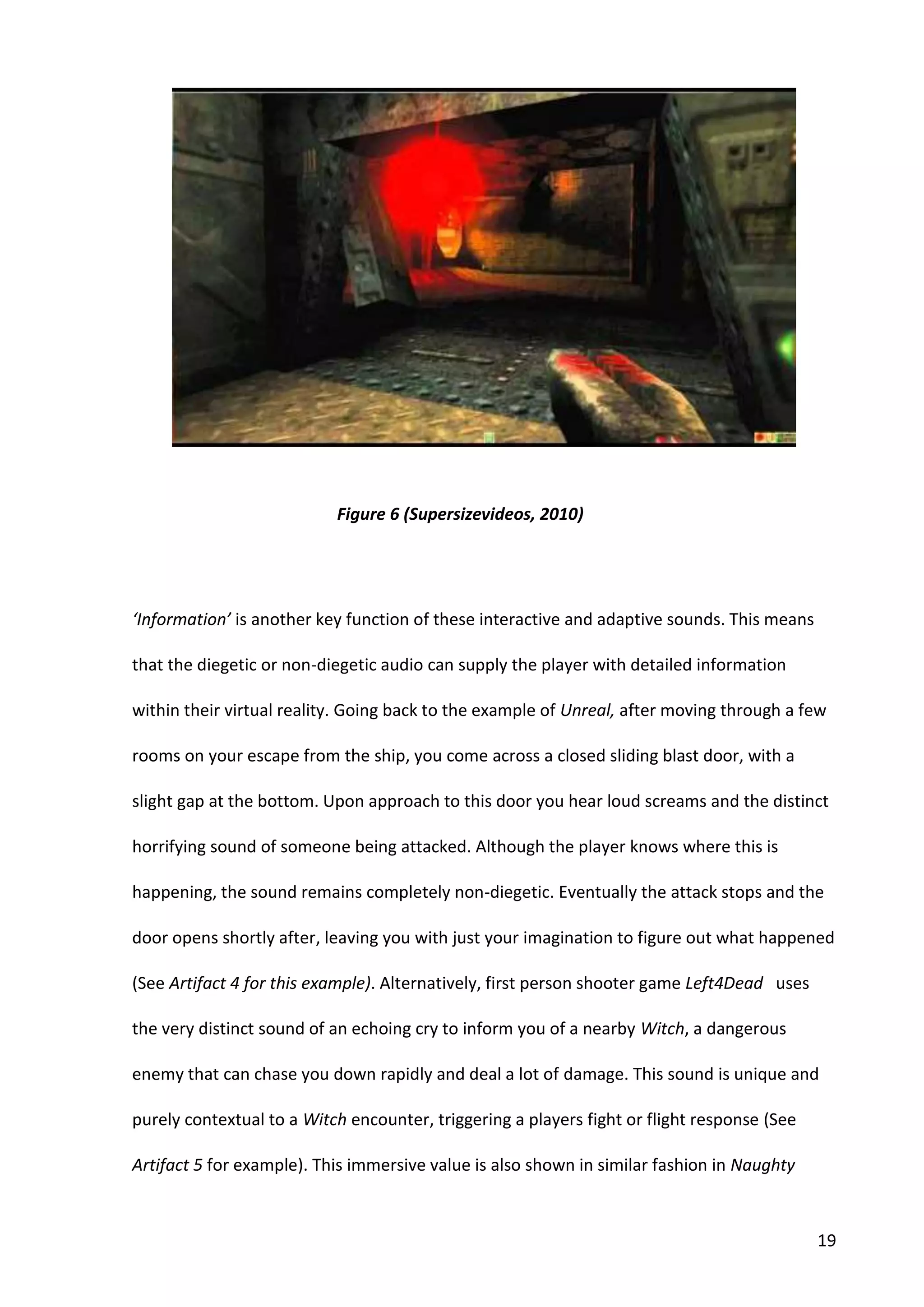 19
‘Information’ is another key function of these interactive and adaptive sounds. This means
that the diegetic or non-diegetic audio can supply the player with detailed information
within their virtual reality. Going back to the example of Unreal, after moving through a few
rooms on your escape from the ship, you come across a closed sliding blast door, with a
slight gap at the bottom. Upon approach to this door you hear loud screams and the distinct
horrifying sound of someone being attacked. Although the player knows where this is
happening, the sound remains completely non-diegetic. Eventually the attack stops and the
door opens shortly after, leaving you with just your imagination to figure out what happened
(See Artifact 4 for this example). Alternatively, first person shooter game Left4Dead uses
the very distinct sound of an echoing cry to inform you of a nearby Witch, a dangerous
enemy that can chase you down rapidly and deal a lot of damage. This sound is unique and
purely contextual to a Witch encounter, triggering a players fight or flight response (See
Artifact 5 for example). This immersive value is also shown in similar fashion in Naughty
Figure 6 (Supersizevideos, 2010)
 