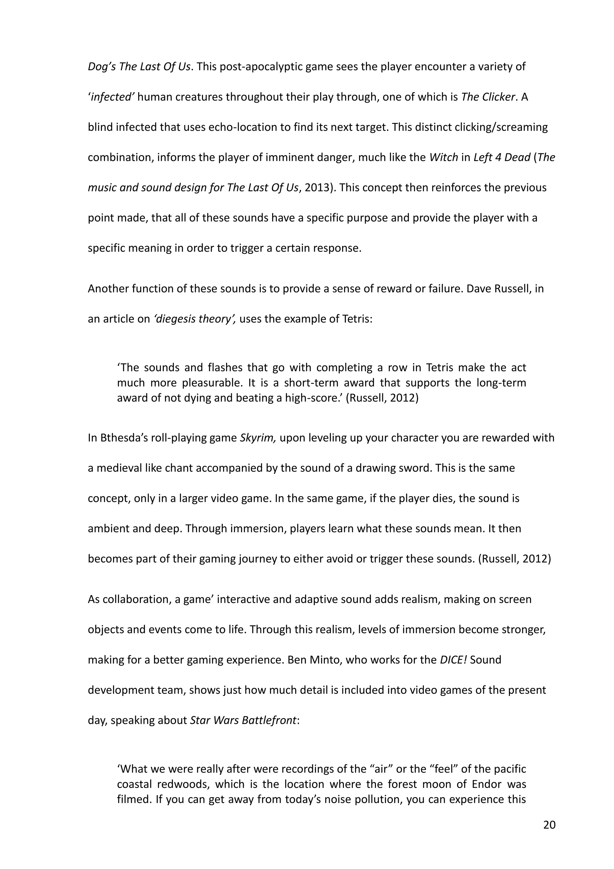 20
Dog’s The Last Of Us. This post-apocalyptic game sees the player encounter a variety of
‘infected’ human creatures throughout their play through, one of which is The Clicker. A
blind infected that uses echo-location to find its next target. This distinct clicking/screaming
combination, informs the player of imminent danger, much like the Witch in Left 4 Dead (The
music and sound design for The Last Of Us, 2013). This concept then reinforces the previous
point made, that all of these sounds have a specific purpose and provide the player with a
specific meaning in order to trigger a certain response.
Another function of these sounds is to provide a sense of reward or failure. Dave Russell, in
an article on ‘diegesis theory’, uses the example of Tetris:
‘The sounds and flashes that go with completing a row in Tetris make the act
much more pleasurable. It is a short-term award that supports the long-term
award of not dying and beating a high-score.’ (Russell, 2012)
In Bthesda’s roll-playing game Skyrim, upon leveling up your character you are rewarded with
a medieval like chant accompanied by the sound of a drawing sword. This is the same
concept, only in a larger video game. In the same game, if the player dies, the sound is
ambient and deep. Through immersion, players learn what these sounds mean. It then
becomes part of their gaming journey to either avoid or trigger these sounds. (Russell, 2012)
As collaboration, a game’ interactive and adaptive sound adds realism, making on screen
objects and events come to life. Through this realism, levels of immersion become stronger,
making for a better gaming experience. Ben Minto, who works for the DICE! Sound
development team, shows just how much detail is included into video games of the present
day, speaking about Star Wars Battlefront:
‘What we were really after were recordings of the “air” or the “feel” of the pacific
coastal redwoods, which is the location where the forest moon of Endor was
filmed. If you can get away from today’s noise pollution, you can experience this
 