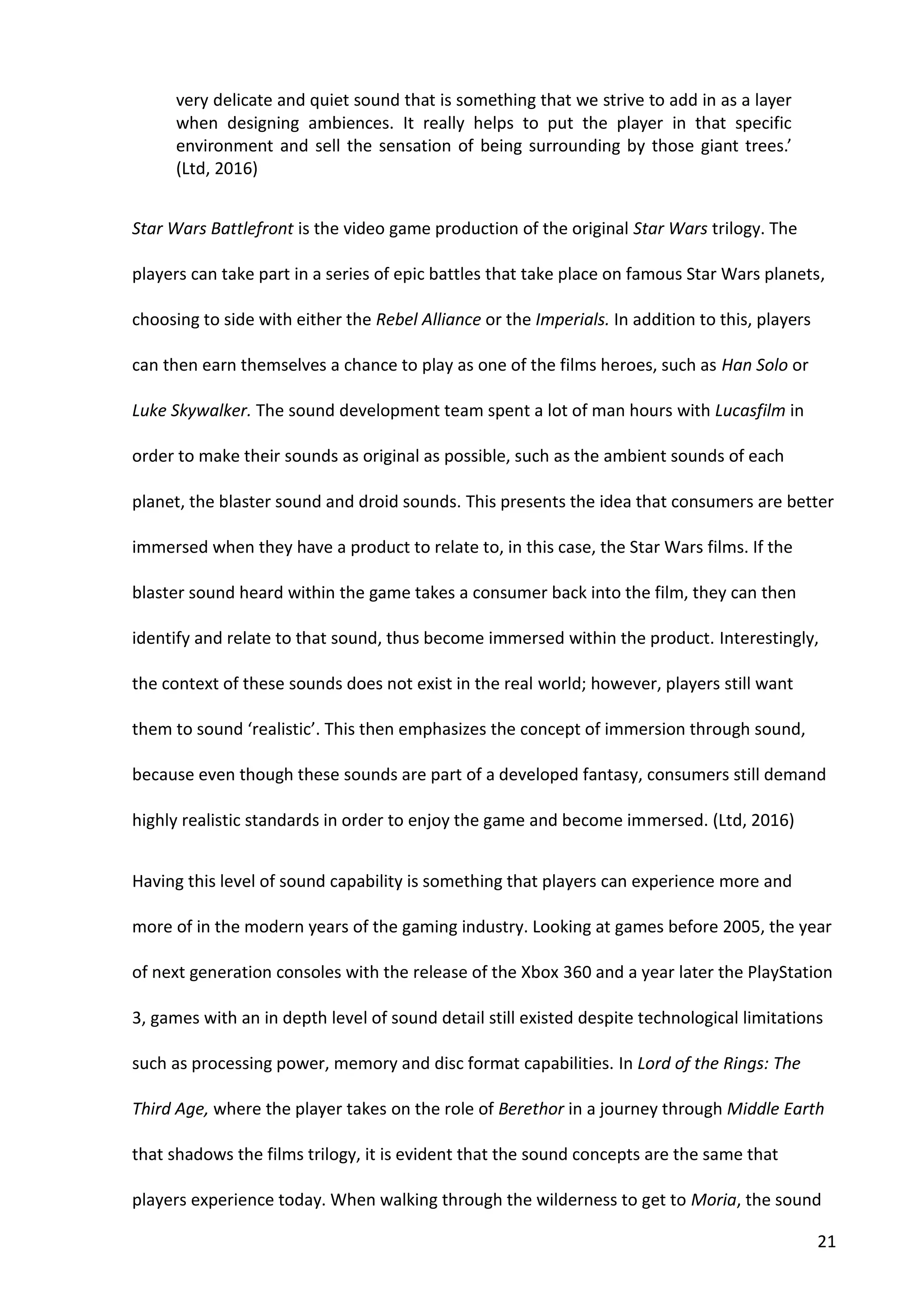 21
very delicate and quiet sound that is something that we strive to add in as a layer
when designing ambiences. It really helps to put the player in that specific
environment and sell the sensation of being surrounding by those giant trees.’
(Ltd, 2016)
Star Wars Battlefront is the video game production of the original Star Wars trilogy. The
players can take part in a series of epic battles that take place on famous Star Wars planets,
choosing to side with either the Rebel Alliance or the Imperials. In addition to this, players
can then earn themselves a chance to play as one of the films heroes, such as Han Solo or
Luke Skywalker. The sound development team spent a lot of man hours with Lucasfilm in
order to make their sounds as original as possible, such as the ambient sounds of each
planet, the blaster sound and droid sounds. This presents the idea that consumers are better
immersed when they have a product to relate to, in this case, the Star Wars films. If the
blaster sound heard within the game takes a consumer back into the film, they can then
identify and relate to that sound, thus become immersed within the product. Interestingly,
the context of these sounds does not exist in the real world; however, players still want
them to sound ‘realistic’. This then emphasizes the concept of immersion through sound,
because even though these sounds are part of a developed fantasy, consumers still demand
highly realistic standards in order to enjoy the game and become immersed. (Ltd, 2016)
Having this level of sound capability is something that players can experience more and
more of in the modern years of the gaming industry. Looking at games before 2005, the year
of next generation consoles with the release of the Xbox 360 and a year later the PlayStation
3, games with an in depth level of sound detail still existed despite technological limitations
such as processing power, memory and disc format capabilities. In Lord of the Rings: The
Third Age, where the player takes on the role of Berethor in a journey through Middle Earth
that shadows the films trilogy, it is evident that the sound concepts are the same that
players experience today. When walking through the wilderness to get to Moria, the sound
 