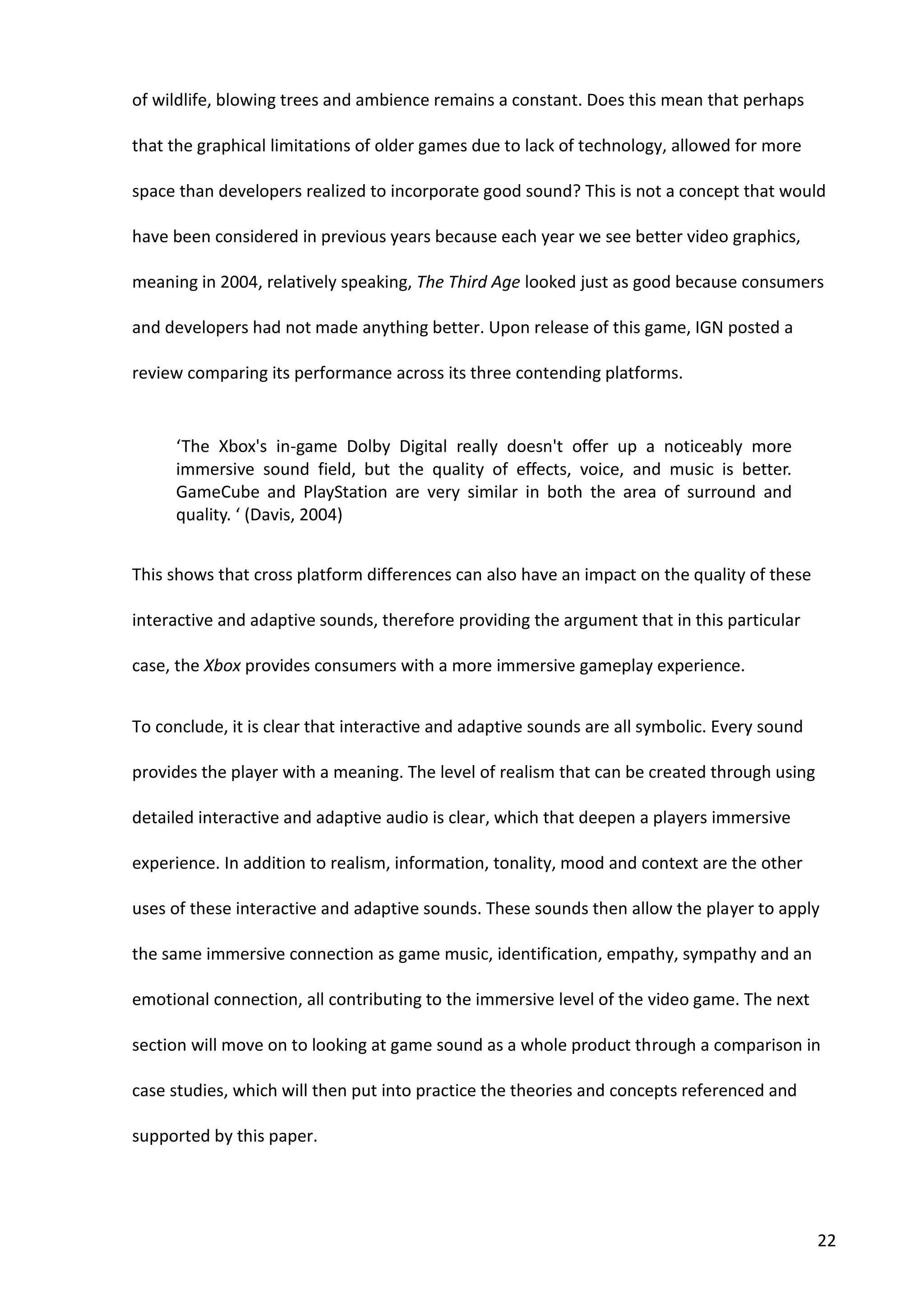 22
of wildlife, blowing trees and ambience remains a constant. Does this mean that perhaps
that the graphical limitations of older games due to lack of technology, allowed for more
space than developers realized to incorporate good sound? This is not a concept that would
have been considered in previous years because each year we see better video graphics,
meaning in 2004, relatively speaking, The Third Age looked just as good because consumers
and developers had not made anything better. Upon release of this game, IGN posted a
review comparing its performance across its three contending platforms.
‘The Xbox's in-game Dolby Digital really doesn't offer up a noticeably more
immersive sound field, but the quality of effects, voice, and music is better.
GameCube and PlayStation are very similar in both the area of surround and
quality. ‘ (Davis, 2004)
This shows that cross platform differences can also have an impact on the quality of these
interactive and adaptive sounds, therefore providing the argument that in this particular
case, the Xbox provides consumers with a more immersive gameplay experience.
To conclude, it is clear that interactive and adaptive sounds are all symbolic. Every sound
provides the player with a meaning. The level of realism that can be created through using
detailed interactive and adaptive audio is clear, which that deepen a players immersive
experience. In addition to realism, information, tonality, mood and context are the other
uses of these interactive and adaptive sounds. These sounds then allow the player to apply
the same immersive connection as game music, identification, empathy, sympathy and an
emotional connection, all contributing to the immersive level of the video game. The next
section will move on to looking at game sound as a whole product through a comparison in
case studies, which will then put into practice the theories and concepts referenced and
supported by this paper.
 