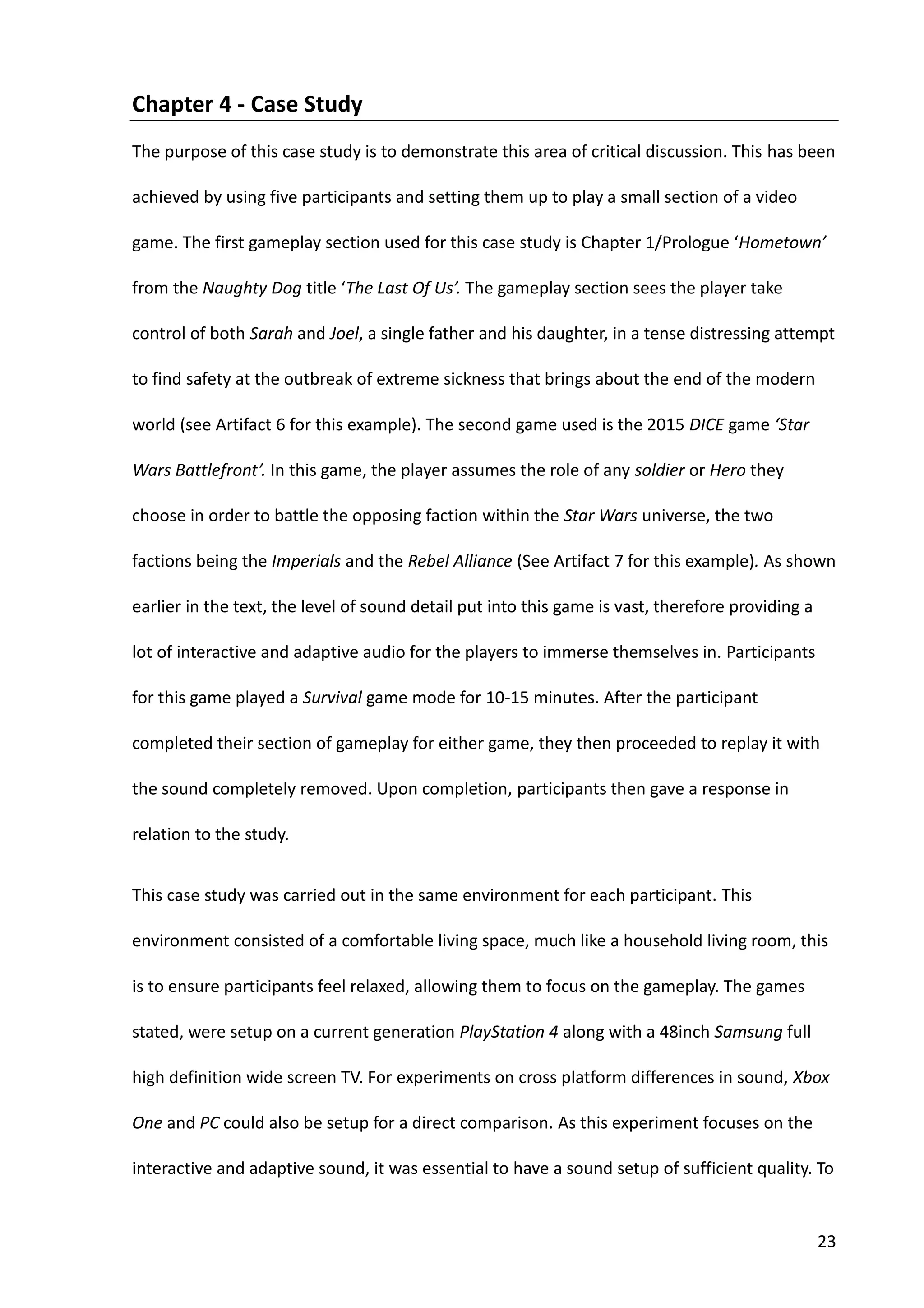23
Chapter 4 - Case Study
The purpose of this case study is to demonstrate this area of critical discussion. This has been
achieved by using five participants and setting them up to play a small section of a video
game. The first gameplay section used for this case study is Chapter 1/Prologue ‘Hometown’
from the Naughty Dog title ‘The Last Of Us’. The gameplay section sees the player take
control of both Sarah and Joel, a single father and his daughter, in a tense distressing attempt
to find safety at the outbreak of extreme sickness that brings about the end of the modern
world (see Artifact 6 for this example). The second game used is the 2015 DICE game ‘Star
Wars Battlefront’. In this game, the player assumes the role of any soldier or Hero they
choose in order to battle the opposing faction within the Star Wars universe, the two
factions being the Imperials and the Rebel Alliance (See Artifact 7 for this example). As shown
earlier in the text, the level of sound detail put into this game is vast, therefore providing a
lot of interactive and adaptive audio for the players to immerse themselves in. Participants
for this game played a Survival game mode for 10-15 minutes. After the participant
completed their section of gameplay for either game, they then proceeded to replay it with
the sound completely removed. Upon completion, participants then gave a response in
relation to the study.
This case study was carried out in the same environment for each participant. This
environment consisted of a comfortable living space, much like a household living room, this
is to ensure participants feel relaxed, allowing them to focus on the gameplay. The games
stated, were setup on a current generation PlayStation 4 along with a 48inch Samsung full
high definition wide screen TV. For experiments on cross platform differences in sound, Xbox
One and PC could also be setup for a direct comparison. As this experiment focuses on the
interactive and adaptive sound, it was essential to have a sound setup of sufficient quality. To
 