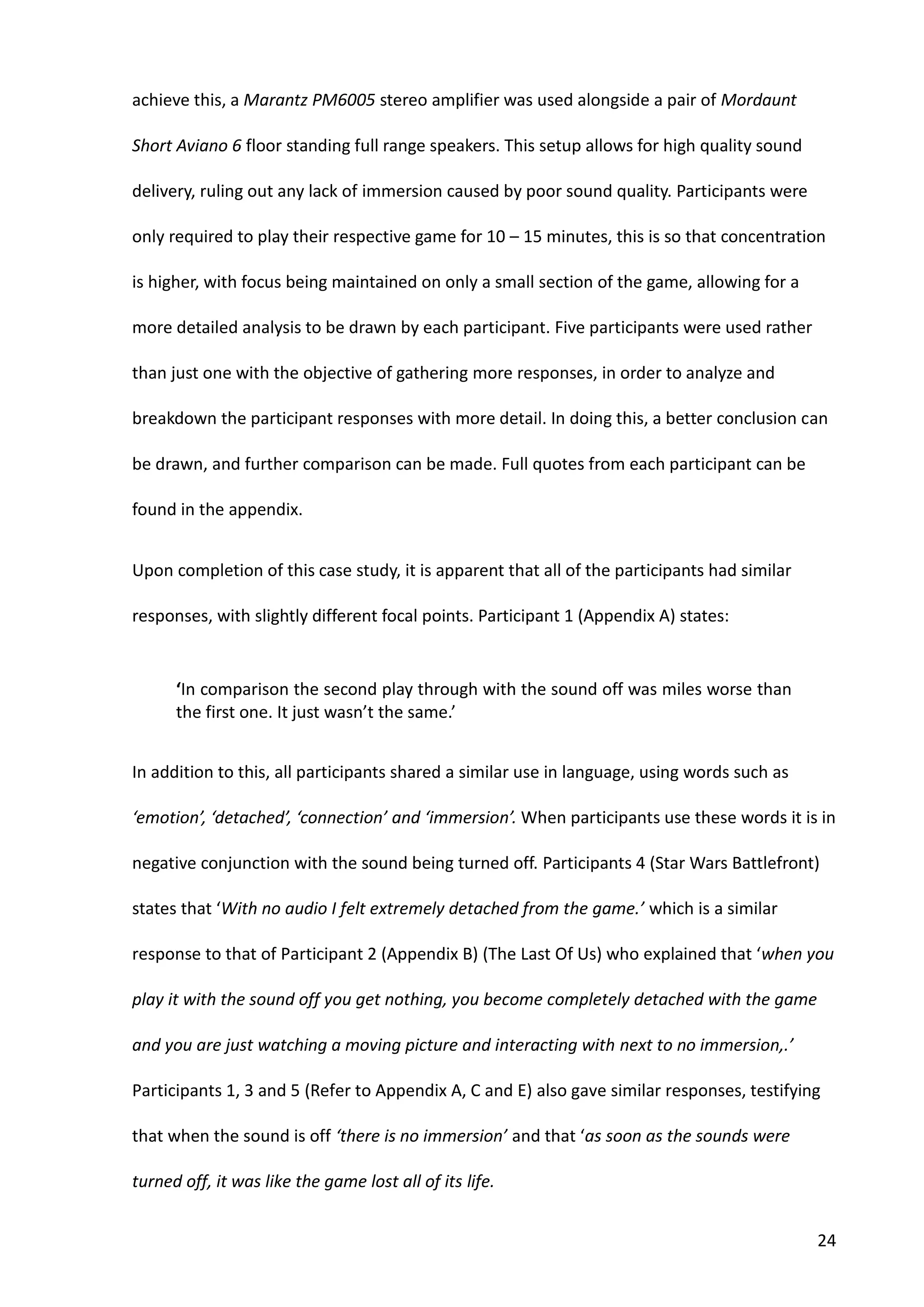 24
achieve this, a Marantz PM6005 stereo amplifier was used alongside a pair of Mordaunt
Short Aviano 6 floor standing full range speakers. This setup allows for high quality sound
delivery, ruling out any lack of immersion caused by poor sound quality. Participants were
only required to play their respective game for 10 – 15 minutes, this is so that concentration
is higher, with focus being maintained on only a small section of the game, allowing for a
more detailed analysis to be drawn by each participant. Five participants were used rather
than just one with the objective of gathering more responses, in order to analyze and
breakdown the participant responses with more detail. In doing this, a better conclusion can
be drawn, and further comparison can be made. Full quotes from each participant can be
found in the appendix.
Upon completion of this case study, it is apparent that all of the participants had similar
responses, with slightly different focal points. Participant 1 (Appendix A) states:
‘In comparison the second play through with the sound off was miles worse than
the first one. It just wasn’t the same.’
In addition to this, all participants shared a similar use in language, using words such as
‘emotion’, ‘detached’, ‘connection’ and ‘immersion’. When participants use these words it is in
negative conjunction with the sound being turned off. Participants 4 (Star Wars Battlefront)
states that ‘With no audio I felt extremely detached from the game.’ which is a similar
response to that of Participant 2 (Appendix B) (The Last Of Us) who explained that ‘when you
play it with the sound off you get nothing, you become completely detached with the game
and you are just watching a moving picture and interacting with next to no immersion,.’
Participants 1, 3 and 5 (Refer to Appendix A, C and E) also gave similar responses, testifying
that when the sound is off ‘there is no immersion’ and that ‘as soon as the sounds were
turned off, it was like the game lost all of its life.
 