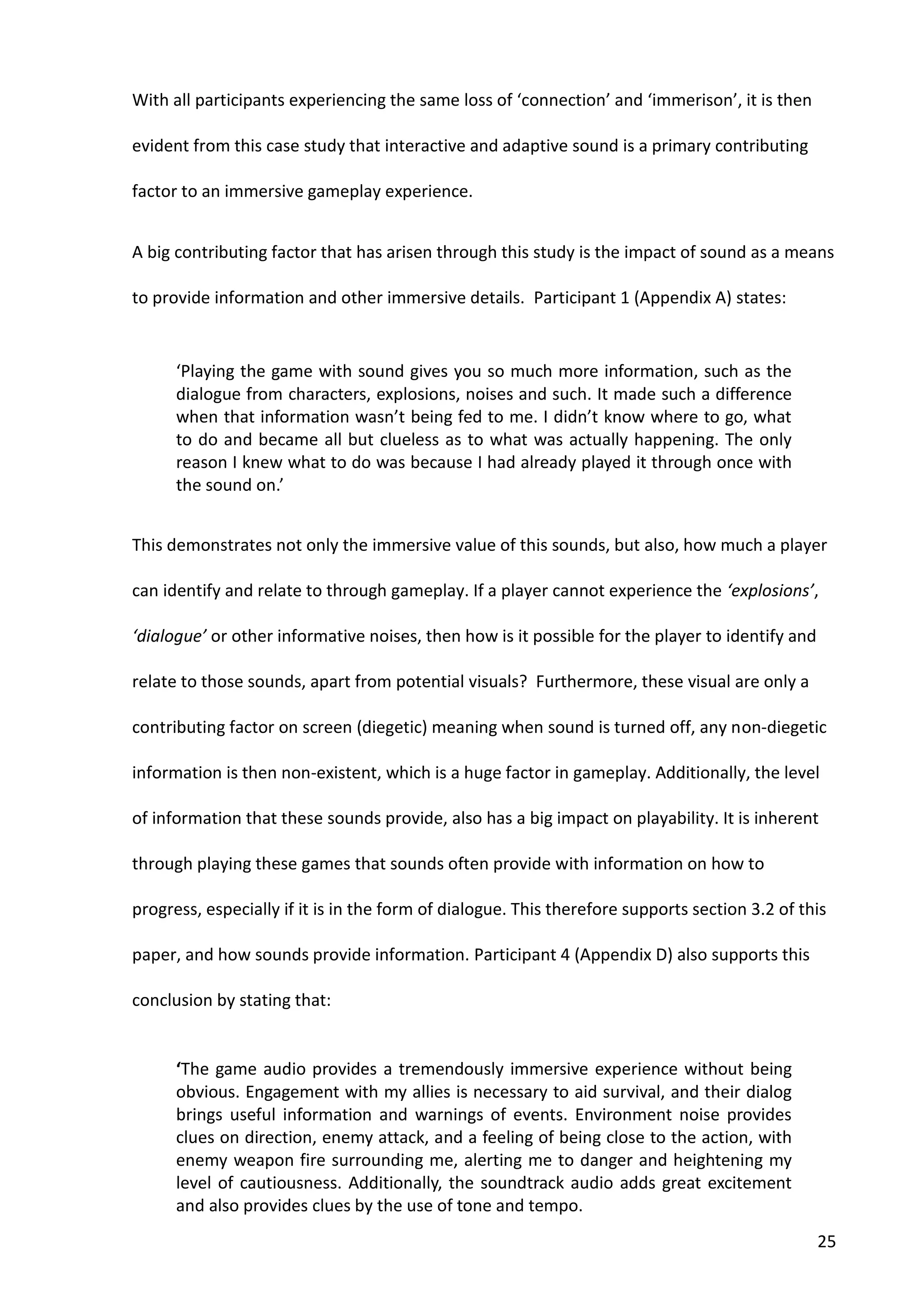 25
With all participants experiencing the same loss of ‘connection’ and ‘immerison’, it is then
evident from this case study that interactive and adaptive sound is a primary contributing
factor to an immersive gameplay experience.
A big contributing factor that has arisen through this study is the impact of sound as a means
to provide information and other immersive details. Participant 1 (Appendix A) states:
‘Playing the game with sound gives you so much more information, such as the
dialogue from characters, explosions, noises and such. It made such a difference
when that information wasn’t being fed to me. I didn’t know where to go, what
to do and became all but clueless as to what was actually happening. The only
reason I knew what to do was because I had already played it through once with
the sound on.’
This demonstrates not only the immersive value of this sounds, but also, how much a player
can identify and relate to through gameplay. If a player cannot experience the ‘explosions’,
‘dialogue’ or other informative noises, then how is it possible for the player to identify and
relate to those sounds, apart from potential visuals? Furthermore, these visual are only a
contributing factor on screen (diegetic) meaning when sound is turned off, any non-diegetic
information is then non-existent, which is a huge factor in gameplay. Additionally, the level
of information that these sounds provide, also has a big impact on playability. It is inherent
through playing these games that sounds often provide with information on how to
progress, especially if it is in the form of dialogue. This therefore supports section 3.2 of this
paper, and how sounds provide information. Participant 4 (Appendix D) also supports this
conclusion by stating that:
‘The game audio provides a tremendously immersive experience without being
obvious. Engagement with my allies is necessary to aid survival, and their dialog
brings useful information and warnings of events. Environment noise provides
clues on direction, enemy attack, and a feeling of being close to the action, with
enemy weapon fire surrounding me, alerting me to danger and heightening my
level of cautiousness. Additionally, the soundtrack audio adds great excitement
and also provides clues by the use of tone and tempo.
 