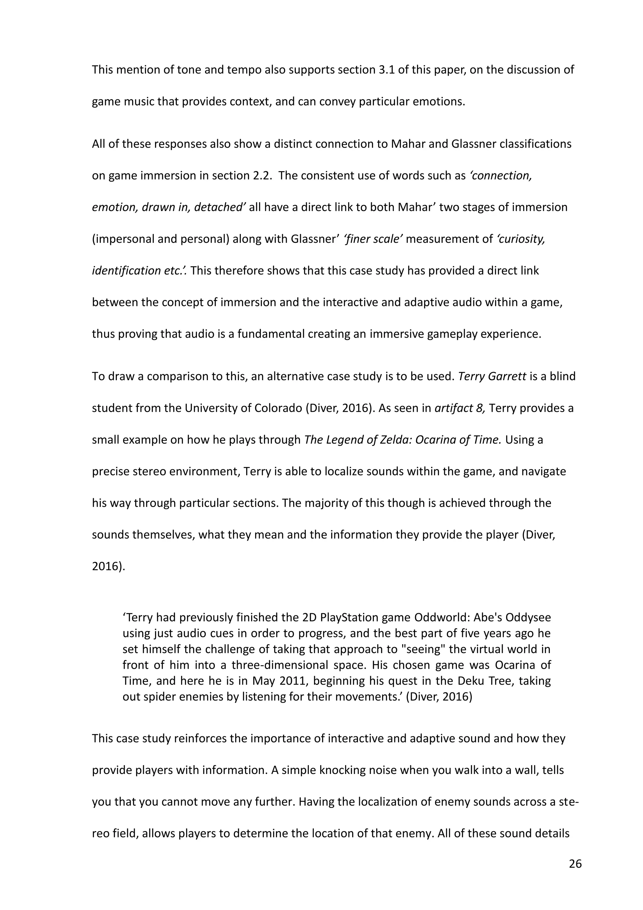 26
This mention of tone and tempo also supports section 3.1 of this paper, on the discussion of
game music that provides context, and can convey particular emotions.
All of these responses also show a distinct connection to Mahar and Glassner classifications
on game immersion in section 2.2. The consistent use of words such as ‘connection,
emotion, drawn in, detached’ all have a direct link to both Mahar’ two stages of immersion
(impersonal and personal) along with Glassner’ ‘finer scale’ measurement of ‘curiosity,
identification etc.’. This therefore shows that this case study has provided a direct link
between the concept of immersion and the interactive and adaptive audio within a game,
thus proving that audio is a fundamental creating an immersive gameplay experience.
To draw a comparison to this, an alternative case study is to be used. Terry Garrett is a blind
student from the University of Colorado (Diver, 2016). As seen in artifact 8, Terry provides a
small example on how he plays through The Legend of Zelda: Ocarina of Time. Using a
precise stereo environment, Terry is able to localize sounds within the game, and navigate
his way through particular sections. The majority of this though is achieved through the
sounds themselves, what they mean and the information they provide the player (Diver,
2016).
‘Terry had previously finished the 2D PlayStation game Oddworld: Abe's Oddysee
using just audio cues in order to progress, and the best part of five years ago he
set himself the challenge of taking that approach to "seeing" the virtual world in
front of him into a three-dimensional space. His chosen game was Ocarina of
Time, and here he is in May 2011, beginning his quest in the Deku Tree, taking
out spider enemies by listening for their movements.’ (Diver, 2016)
This case study reinforces the importance of interactive and adaptive sound and how they
provide players with information. A simple knocking noise when you walk into a wall, tells
you that you cannot move any further. Having the localization of enemy sounds across a ste-
reo field, allows players to determine the location of that enemy. All of these sound details
 