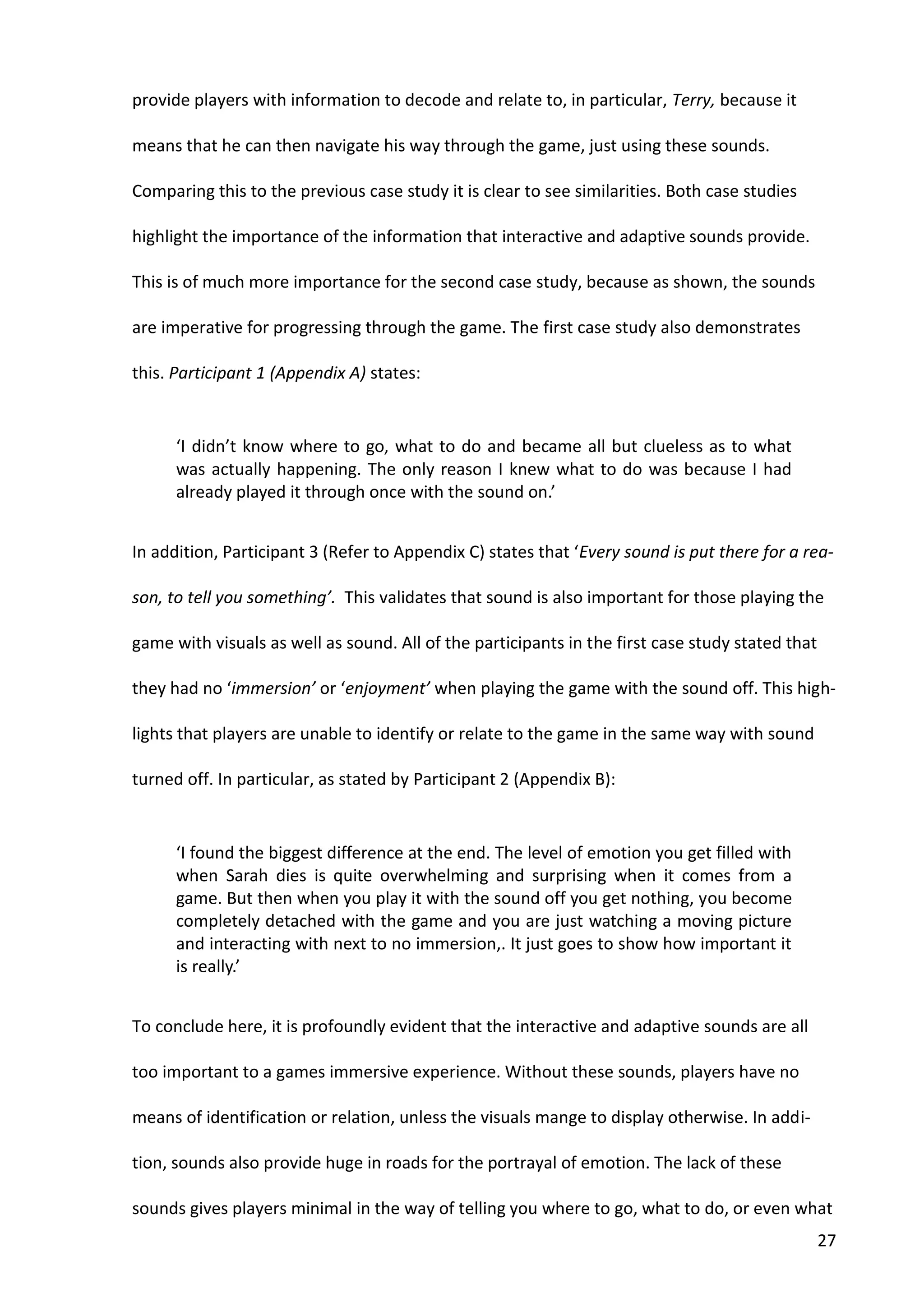 27
provide players with information to decode and relate to, in particular, Terry, because it
means that he can then navigate his way through the game, just using these sounds.
Comparing this to the previous case study it is clear to see similarities. Both case studies
highlight the importance of the information that interactive and adaptive sounds provide.
This is of much more importance for the second case study, because as shown, the sounds
are imperative for progressing through the game. The first case study also demonstrates
this. Participant 1 (Appendix A) states:
‘I didn’t know where to go, what to do and became all but clueless as to what
was actually happening. The only reason I knew what to do was because I had
already played it through once with the sound on.’
In addition, Participant 3 (Refer to Appendix C) states that ‘Every sound is put there for a rea-
son, to tell you something’. This validates that sound is also important for those playing the
game with visuals as well as sound. All of the participants in the first case study stated that
they had no ‘immersion’ or ‘enjoyment’ when playing the game with the sound off. This high-
lights that players are unable to identify or relate to the game in the same way with sound
turned off. In particular, as stated by Participant 2 (Appendix B):
‘I found the biggest difference at the end. The level of emotion you get filled with
when Sarah dies is quite overwhelming and surprising when it comes from a
game. But then when you play it with the sound off you get nothing, you become
completely detached with the game and you are just watching a moving picture
and interacting with next to no immersion,. It just goes to show how important it
is really.’
To conclude here, it is profoundly evident that the interactive and adaptive sounds are all
too important to a games immersive experience. Without these sounds, players have no
means of identification or relation, unless the visuals mange to display otherwise. In addi-
tion, sounds also provide huge in roads for the portrayal of emotion. The lack of these
sounds gives players minimal in the way of telling you where to go, what to do, or even what
 
