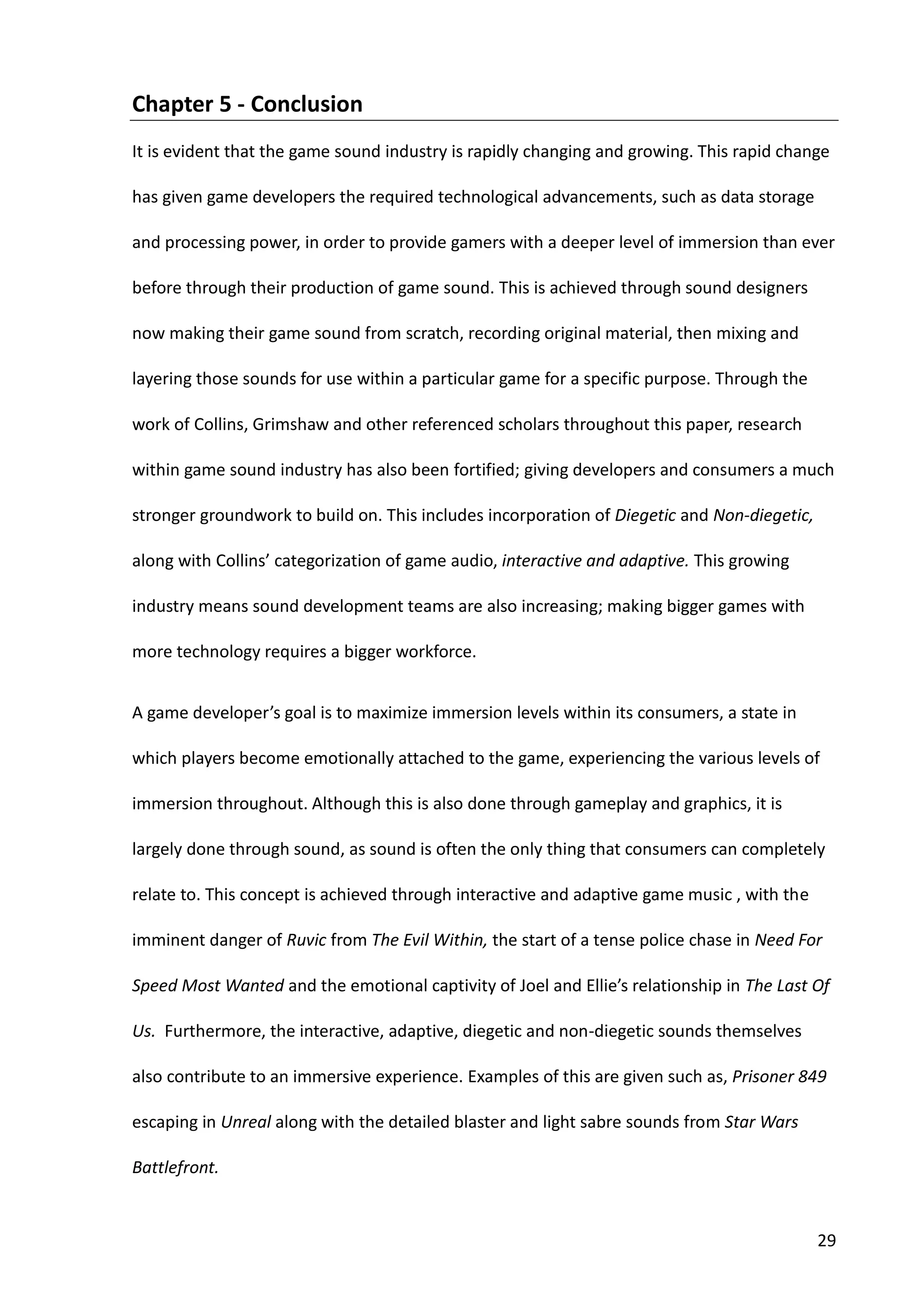 29
Chapter 5 - Conclusion
It is evident that the game sound industry is rapidly changing and growing. This rapid change
has given game developers the required technological advancements, such as data storage
and processing power, in order to provide gamers with a deeper level of immersion than ever
before through their production of game sound. This is achieved through sound designers
now making their game sound from scratch, recording original material, then mixing and
layering those sounds for use within a particular game for a specific purpose. Through the
work of Collins, Grimshaw and other referenced scholars throughout this paper, research
within game sound industry has also been fortified; giving developers and consumers a much
stronger groundwork to build on. This includes incorporation of Diegetic and Non-diegetic,
along with Collins’ categorization of game audio, interactive and adaptive. This growing
industry means sound development teams are also increasing; making bigger games with
more technology requires a bigger workforce.
A game developer’s goal is to maximize immersion levels within its consumers, a state in
which players become emotionally attached to the game, experiencing the various levels of
immersion throughout. Although this is also done through gameplay and graphics, it is
largely done through sound, as sound is often the only thing that consumers can completely
relate to. This concept is achieved through interactive and adaptive game music , with the
imminent danger of Ruvic from The Evil Within, the start of a tense police chase in Need For
Speed Most Wanted and the emotional captivity of Joel and Ellie’s relationship in The Last Of
Us. Furthermore, the interactive, adaptive, diegetic and non-diegetic sounds themselves
also contribute to an immersive experience. Examples of this are given such as, Prisoner 849
escaping in Unreal along with the detailed blaster and light sabre sounds from Star Wars
Battlefront.
 