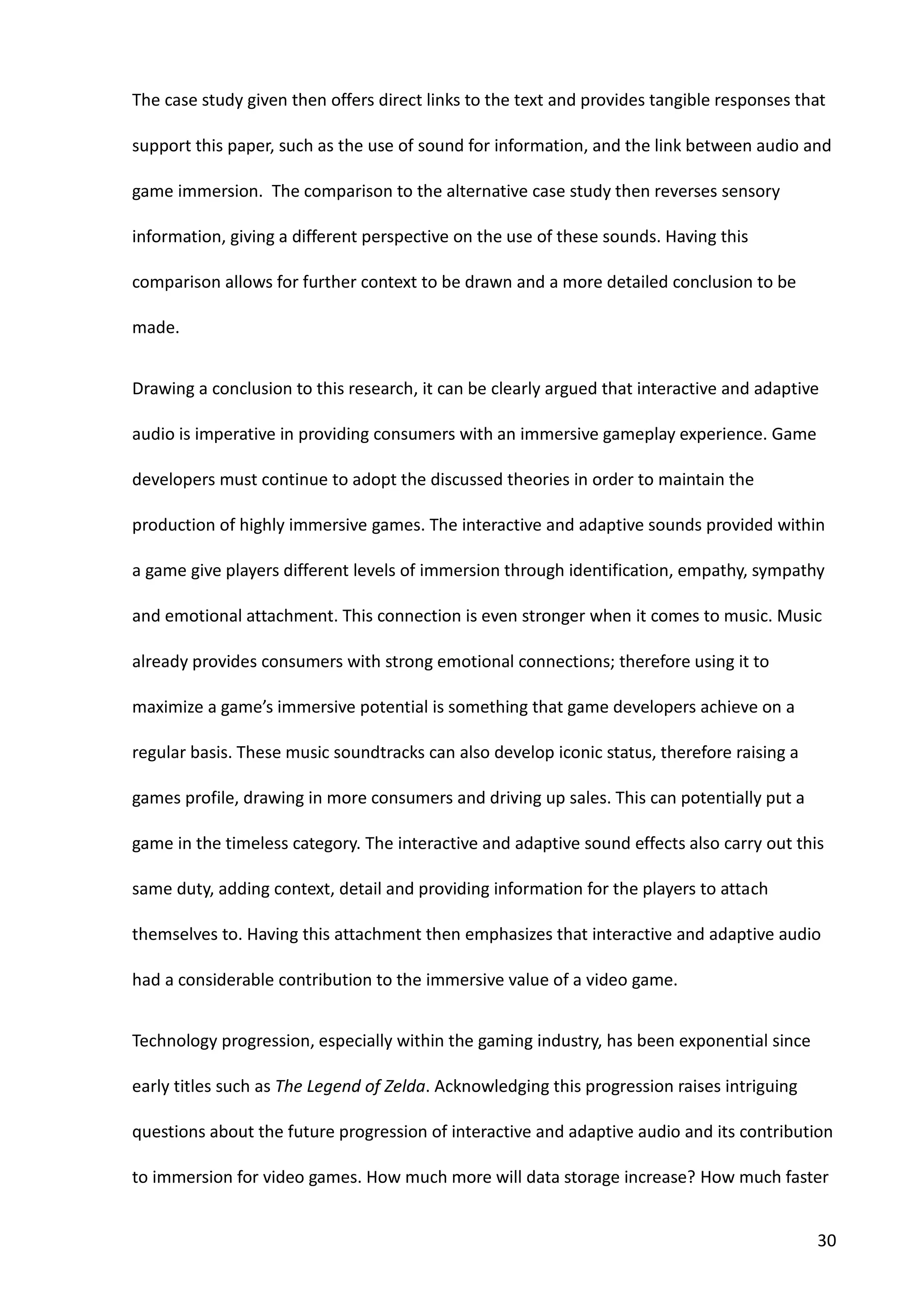 30
The case study given then offers direct links to the text and provides tangible responses that
support this paper, such as the use of sound for information, and the link between audio and
game immersion. The comparison to the alternative case study then reverses sensory
information, giving a different perspective on the use of these sounds. Having this
comparison allows for further context to be drawn and a more detailed conclusion to be
made.
Drawing a conclusion to this research, it can be clearly argued that interactive and adaptive
audio is imperative in providing consumers with an immersive gameplay experience. Game
developers must continue to adopt the discussed theories in order to maintain the
production of highly immersive games. The interactive and adaptive sounds provided within
a game give players different levels of immersion through identification, empathy, sympathy
and emotional attachment. This connection is even stronger when it comes to music. Music
already provides consumers with strong emotional connections; therefore using it to
maximize a game’s immersive potential is something that game developers achieve on a
regular basis. These music soundtracks can also develop iconic status, therefore raising a
games profile, drawing in more consumers and driving up sales. This can potentially put a
game in the timeless category. The interactive and adaptive sound effects also carry out this
same duty, adding context, detail and providing information for the players to attach
themselves to. Having this attachment then emphasizes that interactive and adaptive audio
had a considerable contribution to the immersive value of a video game.
Technology progression, especially within the gaming industry, has been exponential since
early titles such as The Legend of Zelda. Acknowledging this progression raises intriguing
questions about the future progression of interactive and adaptive audio and its contribution
to immersion for video games. How much more will data storage increase? How much faster
 
