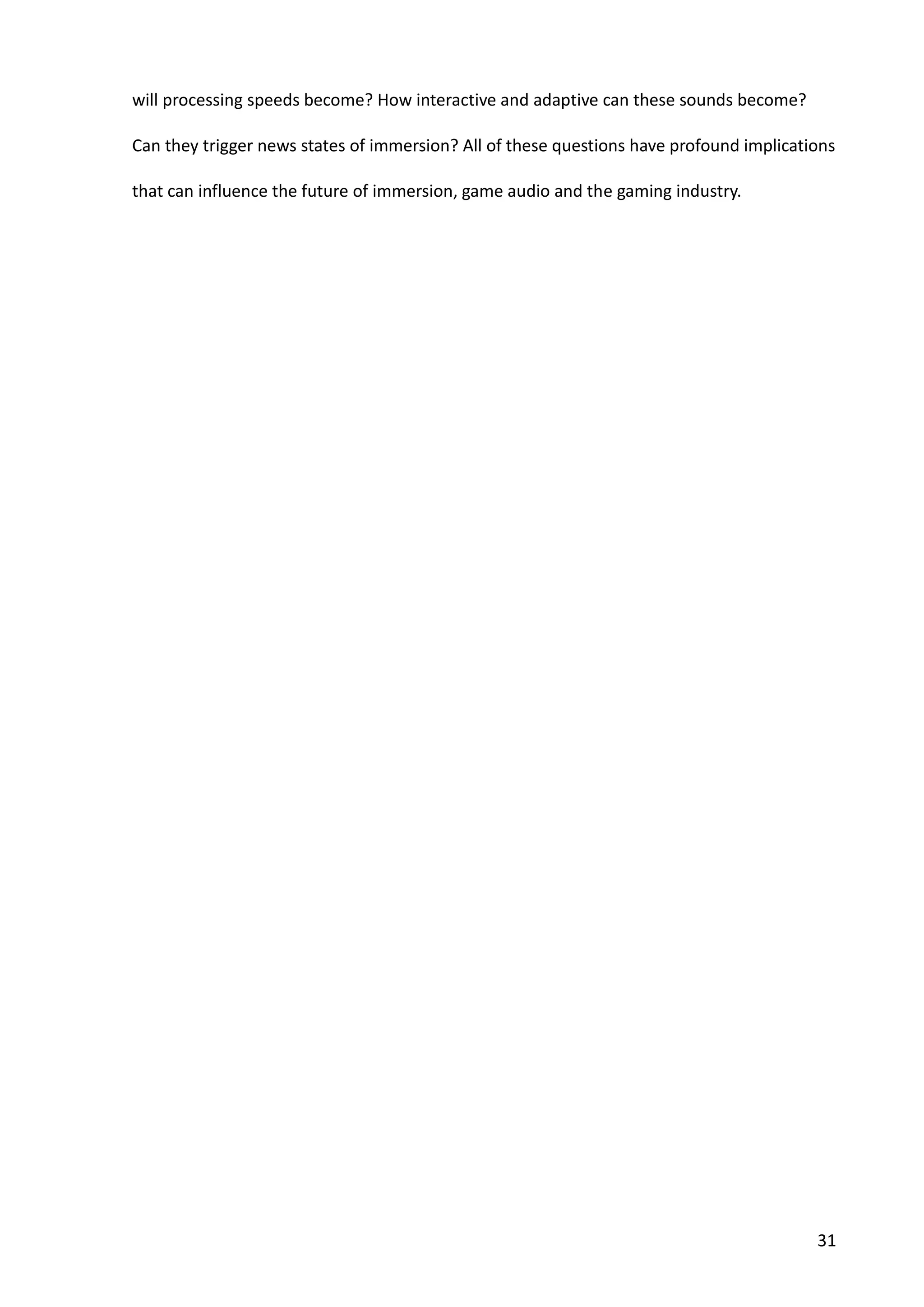 31
will processing speeds become? How interactive and adaptive can these sounds become?
Can they trigger news states of immersion? All of these questions have profound implications
that can influence the future of immersion, game audio and the gaming industry.
 