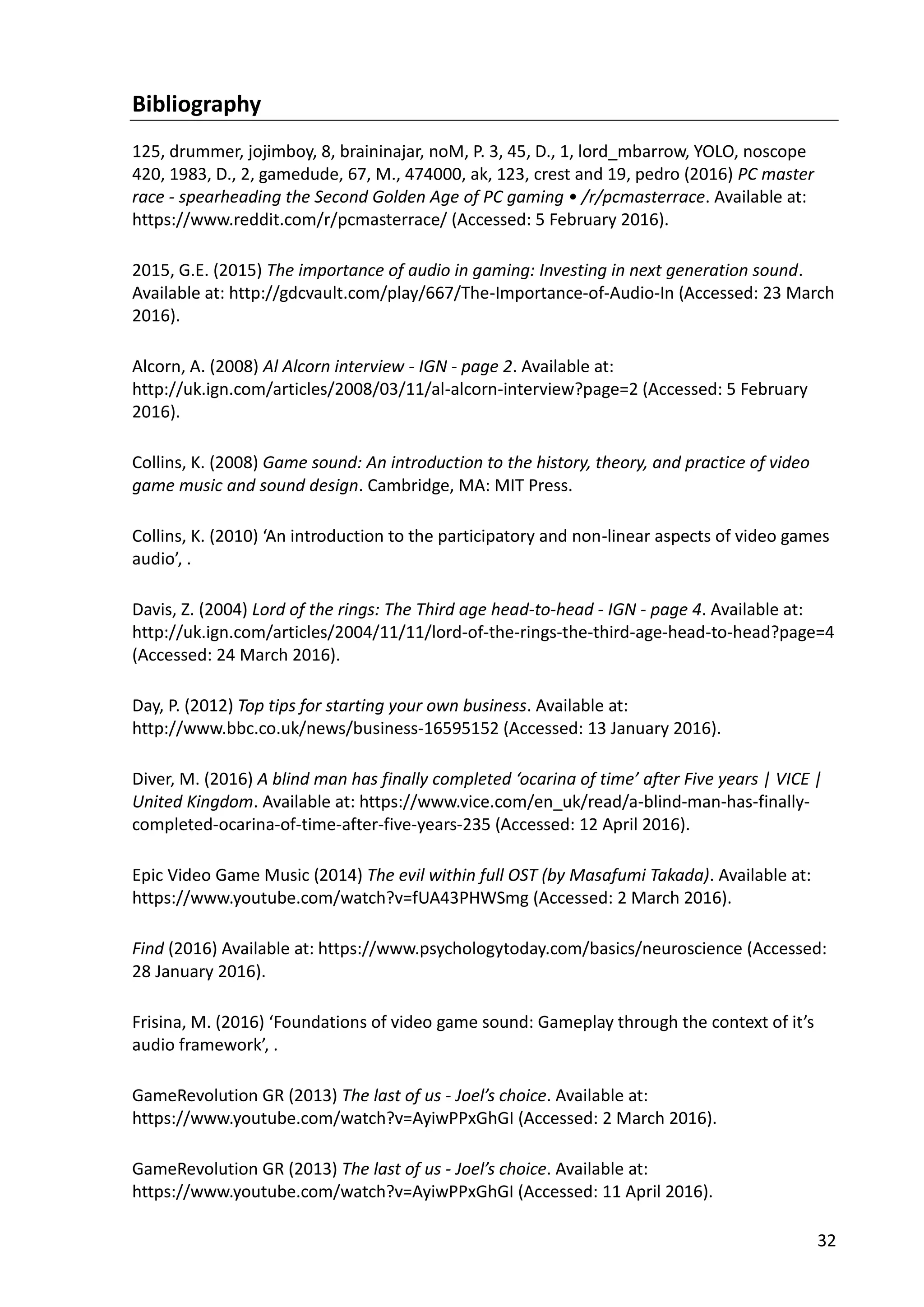 32
Bibliography
125, drummer, jojimboy, 8, braininajar, noM, P. 3, 45, D., 1, lord_mbarrow, YOLO, noscope
420, 1983, D., 2, gamedude, 67, M., 474000, ak, 123, crest and 19, pedro (2016) PC master
race - spearheading the Second Golden Age of PC gaming • /r/pcmasterrace. Available at:
https://www.reddit.com/r/pcmasterrace/ (Accessed: 5 February 2016).
2015, G.E. (2015) The importance of audio in gaming: Investing in next generation sound.
Available at: http://gdcvault.com/play/667/The-Importance-of-Audio-In (Accessed: 23 March
2016).
Alcorn, A. (2008) Al Alcorn interview - IGN - page 2. Available at:
http://uk.ign.com/articles/2008/03/11/al-alcorn-interview?page=2 (Accessed: 5 February
2016).
Collins, K. (2008) Game sound: An introduction to the history, theory, and practice of video
game music and sound design. Cambridge, MA: MIT Press.
Collins, K. (2010) ‘An introduction to the participatory and non-linear aspects of video games
audio’, .
Davis, Z. (2004) Lord of the rings: The Third age head-to-head - IGN - page 4. Available at:
http://uk.ign.com/articles/2004/11/11/lord-of-the-rings-the-third-age-head-to-head?page=4
(Accessed: 24 March 2016).
Day, P. (2012) Top tips for starting your own business. Available at:
http://www.bbc.co.uk/news/business-16595152 (Accessed: 13 January 2016).
Diver, M. (2016) A blind man has finally completed ‘ocarina of time’ after Five years | VICE |
United Kingdom. Available at: https://www.vice.com/en_uk/read/a-blind-man-has-finally-
completed-ocarina-of-time-after-five-years-235 (Accessed: 12 April 2016).
Epic Video Game Music (2014) The evil within full OST (by Masafumi Takada). Available at:
https://www.youtube.com/watch?v=fUA43PHWSmg (Accessed: 2 March 2016).
Find (2016) Available at: https://www.psychologytoday.com/basics/neuroscience (Accessed:
28 January 2016).
Frisina, M. (2016) ‘Foundations of video game sound: Gameplay through the context of it’s
audio framework’, .
GameRevolution GR (2013) The last of us - Joel’s choice. Available at:
https://www.youtube.com/watch?v=AyiwPPxGhGI (Accessed: 2 March 2016).
GameRevolution GR (2013) The last of us - Joel’s choice. Available at:
https://www.youtube.com/watch?v=AyiwPPxGhGI (Accessed: 11 April 2016).
 