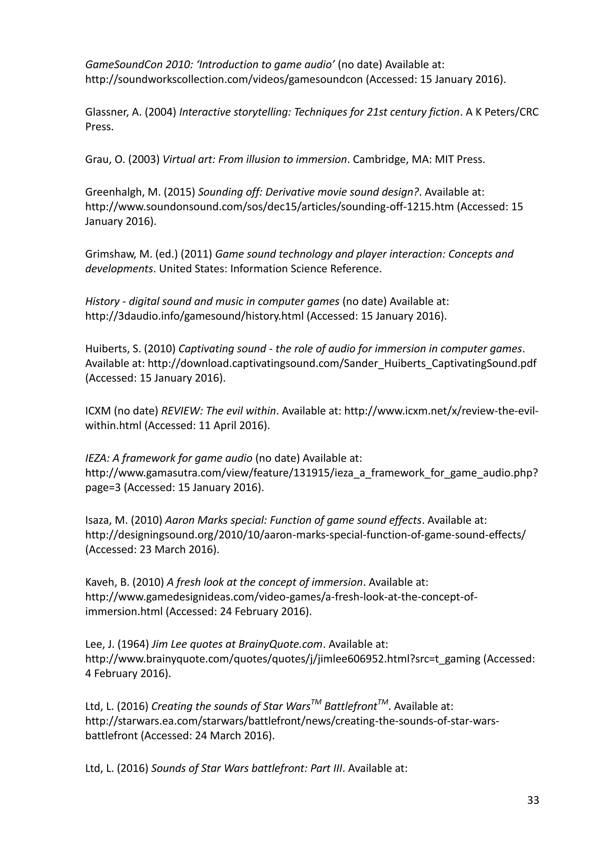 33
GameSoundCon 2010: ‘Introduction to game audio’ (no date) Available at:
http://soundworkscollection.com/videos/gamesoundcon (Accessed: 15 January 2016).
Glassner, A. (2004) Interactive storytelling: Techniques for 21st century fiction. A K Peters/CRC
Press.
Grau, O. (2003) Virtual art: From illusion to immersion. Cambridge, MA: MIT Press.
Greenhalgh, M. (2015) Sounding off: Derivative movie sound design?. Available at:
http://www.soundonsound.com/sos/dec15/articles/sounding-off-1215.htm (Accessed: 15
January 2016).
Grimshaw, M. (ed.) (2011) Game sound technology and player interaction: Concepts and
developments. United States: Information Science Reference.
History - digital sound and music in computer games (no date) Available at:
http://3daudio.info/gamesound/history.html (Accessed: 15 January 2016).
Huiberts, S. (2010) Captivating sound - the role of audio for immersion in computer games.
Available at: http://download.captivatingsound.com/Sander_Huiberts_CaptivatingSound.pdf
(Accessed: 15 January 2016).
ICXM (no date) REVIEW: The evil within. Available at: http://www.icxm.net/x/review-the-evil-
within.html (Accessed: 11 April 2016).
IEZA: A framework for game audio (no date) Available at:
http://www.gamasutra.com/view/feature/131915/ieza_a_framework_for_game_audio.php?
page=3 (Accessed: 15 January 2016).
Isaza, M. (2010) Aaron Marks special: Function of game sound effects. Available at:
http://designingsound.org/2010/10/aaron-marks-special-function-of-game-sound-effects/
(Accessed: 23 March 2016).
Kaveh, B. (2010) A fresh look at the concept of immersion. Available at:
http://www.gamedesignideas.com/video-games/a-fresh-look-at-the-concept-of-
immersion.html (Accessed: 24 February 2016).
Lee, J. (1964) Jim Lee quotes at BrainyQuote.com. Available at:
http://www.brainyquote.com/quotes/quotes/j/jimlee606952.html?src=t_gaming (Accessed:
4 February 2016).
Ltd, L. (2016) Creating the sounds of Star WarsTM
BattlefrontTM
. Available at:
http://starwars.ea.com/starwars/battlefront/news/creating-the-sounds-of-star-wars-
battlefront (Accessed: 24 March 2016).
Ltd, L. (2016) Sounds of Star Wars battlefront: Part III. Available at:
 