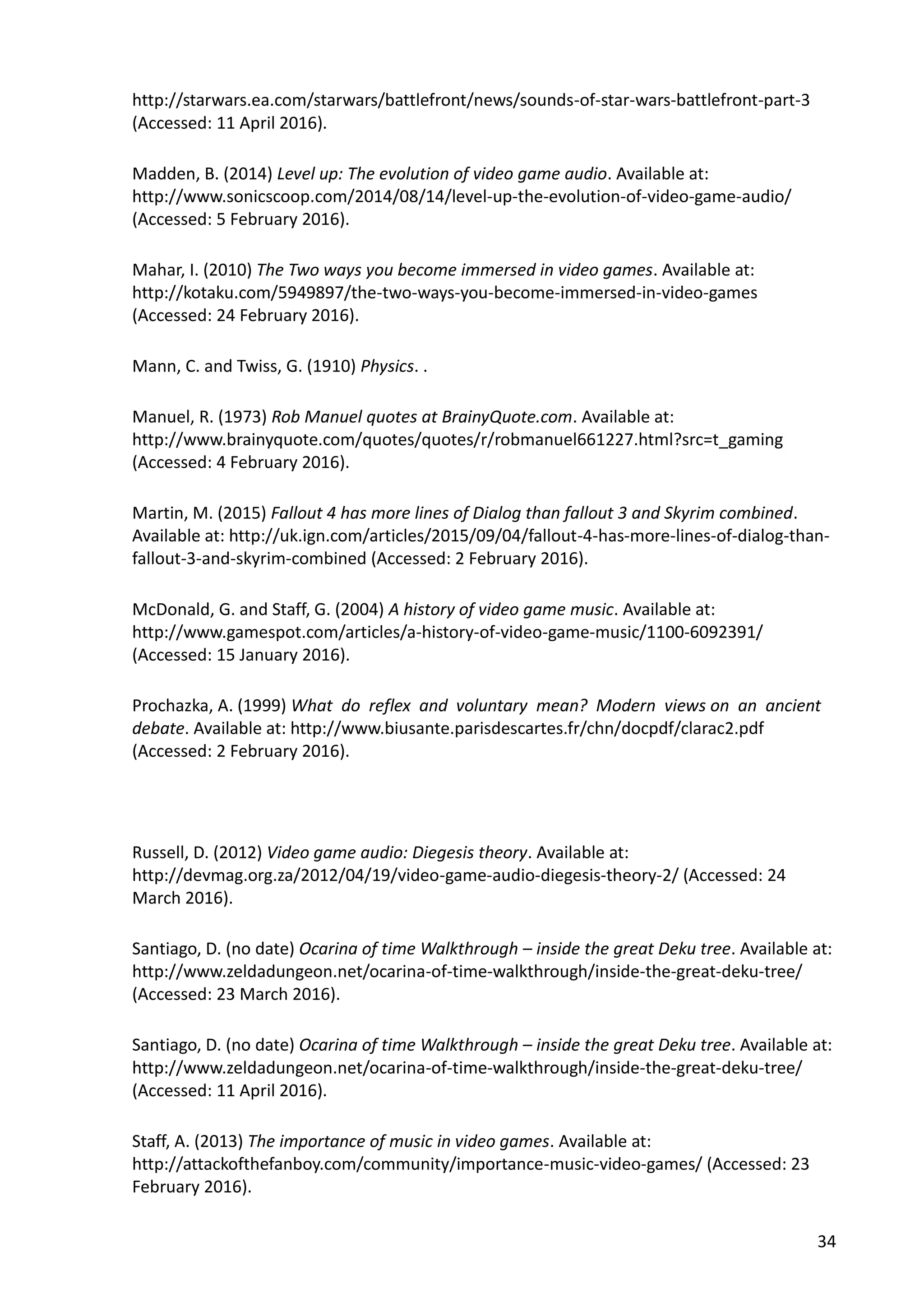 34
http://starwars.ea.com/starwars/battlefront/news/sounds-of-star-wars-battlefront-part-3
(Accessed: 11 April 2016).
Madden, B. (2014) Level up: The evolution of video game audio. Available at:
http://www.sonicscoop.com/2014/08/14/level-up-the-evolution-of-video-game-audio/
(Accessed: 5 February 2016).
Mahar, I. (2010) The Two ways you become immersed in video games. Available at:
http://kotaku.com/5949897/the-two-ways-you-become-immersed-in-video-games
(Accessed: 24 February 2016).
Mann, C. and Twiss, G. (1910) Physics. .
Manuel, R. (1973) Rob Manuel quotes at BrainyQuote.com. Available at:
http://www.brainyquote.com/quotes/quotes/r/robmanuel661227.html?src=t_gaming
(Accessed: 4 February 2016).
Martin, M. (2015) Fallout 4 has more lines of Dialog than fallout 3 and Skyrim combined.
Available at: http://uk.ign.com/articles/2015/09/04/fallout-4-has-more-lines-of-dialog-than-
fallout-3-and-skyrim-combined (Accessed: 2 February 2016).
McDonald, G. and Staff, G. (2004) A history of video game music. Available at:
http://www.gamespot.com/articles/a-history-of-video-game-music/1100-6092391/
(Accessed: 15 January 2016).
Prochazka, A. (1999) What do reflex and voluntary mean? Modern views on an ancient
debate. Available at: http://www.biusante.parisdescartes.fr/chn/docpdf/clarac2.pdf
(Accessed: 2 February 2016).
Russell, D. (2012) Video game audio: Diegesis theory. Available at:
http://devmag.org.za/2012/04/19/video-game-audio-diegesis-theory-2/ (Accessed: 24
March 2016).
Santiago, D. (no date) Ocarina of time Walkthrough – inside the great Deku tree. Available at:
http://www.zeldadungeon.net/ocarina-of-time-walkthrough/inside-the-great-deku-tree/
(Accessed: 23 March 2016).
Santiago, D. (no date) Ocarina of time Walkthrough – inside the great Deku tree. Available at:
http://www.zeldadungeon.net/ocarina-of-time-walkthrough/inside-the-great-deku-tree/
(Accessed: 11 April 2016).
Staff, A. (2013) The importance of music in video games. Available at:
http://attackofthefanboy.com/community/importance-music-video-games/ (Accessed: 23
February 2016).
 