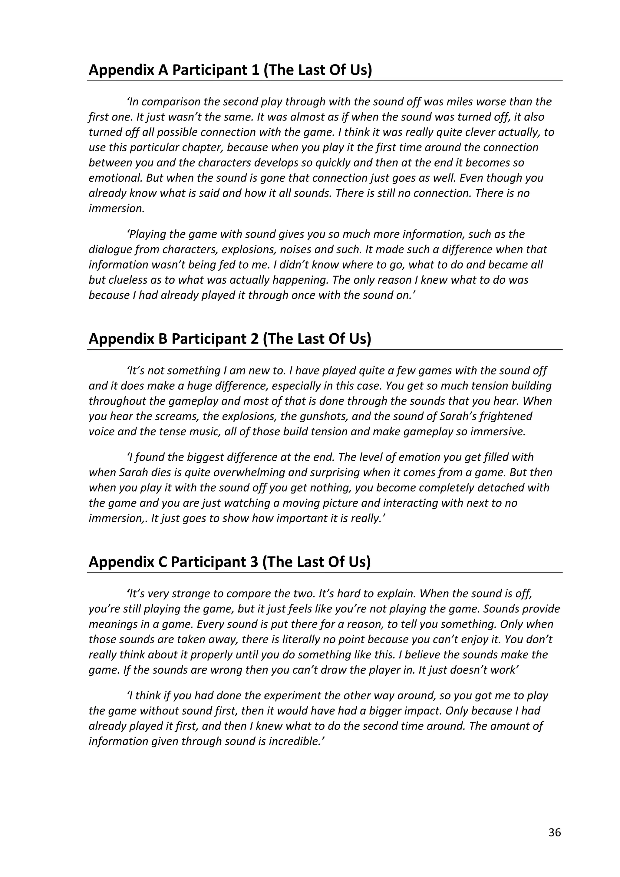 36
Appendix A Participant 1 (The Last Of Us)
‘In comparison the second play through with the sound off was miles worse than the
first one. It just wasn’t the same. It was almost as if when the sound was turned off, it also
turned off all possible connection with the game. I think it was really quite clever actually, to
use this particular chapter, because when you play it the first time around the connection
between you and the characters develops so quickly and then at the end it becomes so
emotional. But when the sound is gone that connection just goes as well. Even though you
already know what is said and how it all sounds. There is still no connection. There is no
immersion.
‘Playing the game with sound gives you so much more information, such as the
dialogue from characters, explosions, noises and such. It made such a difference when that
information wasn’t being fed to me. I didn’t know where to go, what to do and became all
but clueless as to what was actually happening. The only reason I knew what to do was
because I had already played it through once with the sound on.’
Appendix B Participant 2 (The Last Of Us)
‘It’s not something I am new to. I have played quite a few games with the sound off
and it does make a huge difference, especially in this case. You get so much tension building
throughout the gameplay and most of that is done through the sounds that you hear. When
you hear the screams, the explosions, the gunshots, and the sound of Sarah’s frightened
voice and the tense music, all of those build tension and make gameplay so immersive.
‘I found the biggest difference at the end. The level of emotion you get filled with
when Sarah dies is quite overwhelming and surprising when it comes from a game. But then
when you play it with the sound off you get nothing, you become completely detached with
the game and you are just watching a moving picture and interacting with next to no
immersion,. It just goes to show how important it is really.’
Appendix C Participant 3 (The Last Of Us)
‘It’s very strange to compare the two. It’s hard to explain. When the sound is off,
you’re still playing the game, but it just feels like you’re not playing the game. Sounds provide
meanings in a game. Every sound is put there for a reason, to tell you something. Only when
those sounds are taken away, there is literally no point because you can’t enjoy it. You don’t
really think about it properly until you do something like this. I believe the sounds make the
game. If the sounds are wrong then you can’t draw the player in. It just doesn’t work’
‘I think if you had done the experiment the other way around, so you got me to play
the game without sound first, then it would have had a bigger impact. Only because I had
already played it first, and then I knew what to do the second time around. The amount of
information given through sound is incredible.’
 