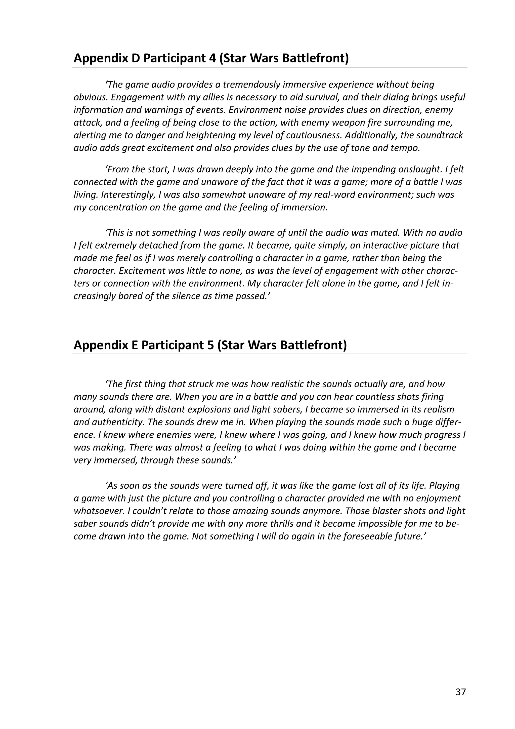 37
Appendix D Participant 4 (Star Wars Battlefront)
‘The game audio provides a tremendously immersive experience without being
obvious. Engagement with my allies is necessary to aid survival, and their dialog brings useful
information and warnings of events. Environment noise provides clues on direction, enemy
attack, and a feeling of being close to the action, with enemy weapon fire surrounding me,
alerting me to danger and heightening my level of cautiousness. Additionally, the soundtrack
audio adds great excitement and also provides clues by the use of tone and tempo.
‘From the start, I was drawn deeply into the game and the impending onslaught. I felt
connected with the game and unaware of the fact that it was a game; more of a battle I was
living. Interestingly, I was also somewhat unaware of my real-word environment; such was
my concentration on the game and the feeling of immersion.
‘This is not something I was really aware of until the audio was muted. With no audio
I felt extremely detached from the game. It became, quite simply, an interactive picture that
made me feel as if I was merely controlling a character in a game, rather than being the
character. Excitement was little to none, as was the level of engagement with other charac-
ters or connection with the environment. My character felt alone in the game, and I felt in-
creasingly bored of the silence as time passed.’
Appendix E Participant 5 (Star Wars Battlefront)
‘The first thing that struck me was how realistic the sounds actually are, and how
many sounds there are. When you are in a battle and you can hear countless shots firing
around, along with distant explosions and light sabers, I became so immersed in its realism
and authenticity. The sounds drew me in. When playing the sounds made such a huge differ-
ence. I knew where enemies were, I knew where I was going, and I knew how much progress I
was making. There was almost a feeling to what I was doing within the game and I became
very immersed, through these sounds.’
‘As soon as the sounds were turned off, it was like the game lost all of its life. Playing
a game with just the picture and you controlling a character provided me with no enjoyment
whatsoever. I couldn’t relate to those amazing sounds anymore. Those blaster shots and light
saber sounds didn’t provide me with any more thrills and it became impossible for me to be-
come drawn into the game. Not something I will do again in the foreseeable future.’
 