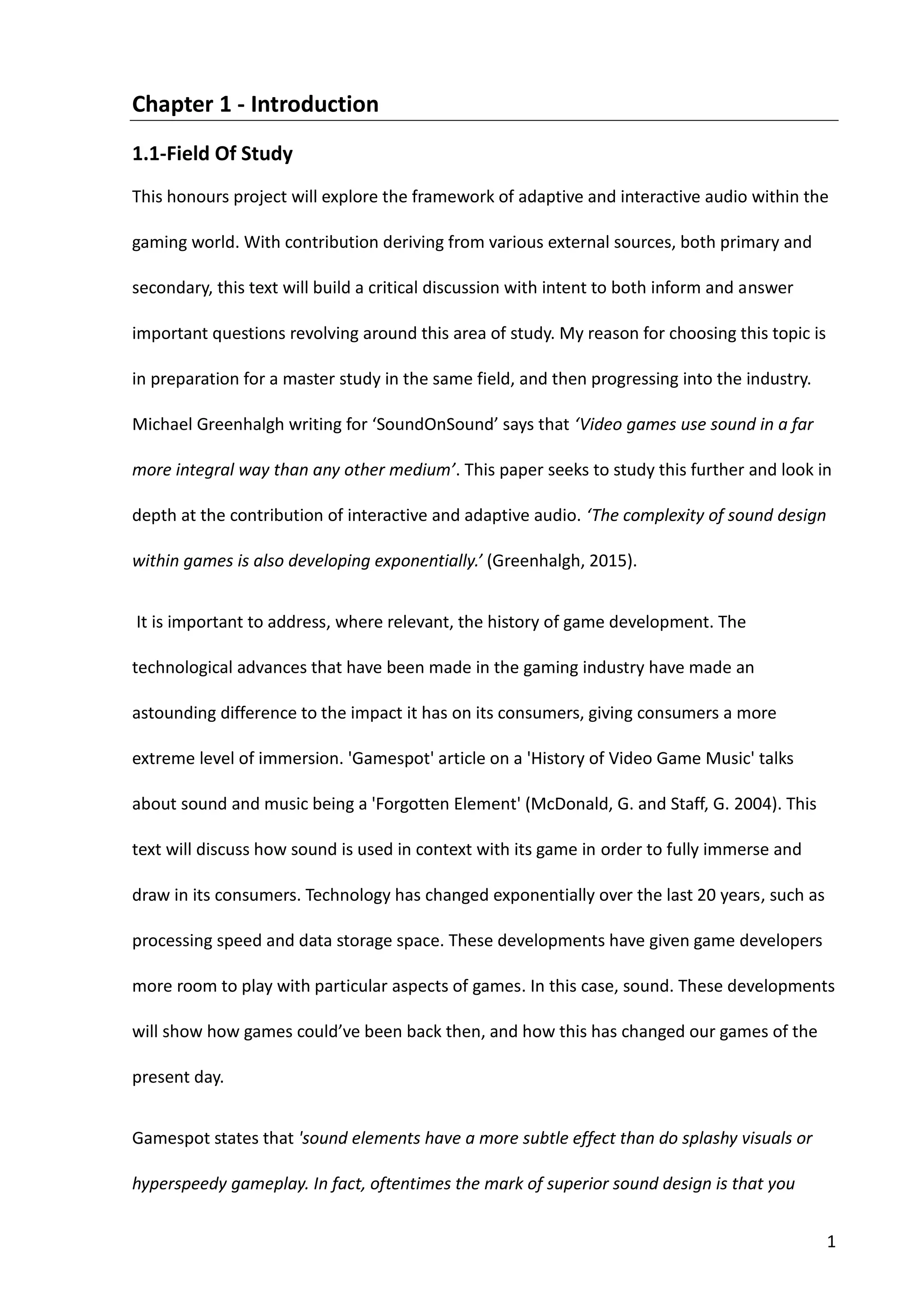 1
Chapter 1 - Introduction
1.1-Field Of Study
This honours project will explore the framework of adaptive and interactive audio within the
gaming world. With contribution deriving from various external sources, both primary and
secondary, this text will build a critical discussion with intent to both inform and answer
important questions revolving around this area of study. My reason for choosing this topic is
in preparation for a master study in the same field, and then progressing into the industry.
Michael Greenhalgh writing for ‘SoundOnSound’ says that ‘Video games use sound in a far
more integral way than any other medium’. This paper seeks to study this further and look in
depth at the contribution of interactive and adaptive audio. ‘The complexity of sound design
within games is also developing exponentially.’ (Greenhalgh, 2015).
It is important to address, where relevant, the history of game development. The
technological advances that have been made in the gaming industry have made an
astounding difference to the impact it has on its consumers, giving consumers a more
extreme level of immersion. 'Gamespot' article on a 'History of Video Game Music' talks
about sound and music being a 'Forgotten Element' (McDonald, G. and Staff, G. 2004). This
text will discuss how sound is used in context with its game in order to fully immerse and
draw in its consumers. Technology has changed exponentially over the last 20 years, such as
processing speed and data storage space. These developments have given game developers
more room to play with particular aspects of games. In this case, sound. These developments
will show how games could’ve been back then, and how this has changed our games of the
present day.
Gamespot states that 'sound elements have a more subtle effect than do splashy visuals or
hyperspeedy gameplay. In fact, oftentimes the mark of superior sound design is that you
 