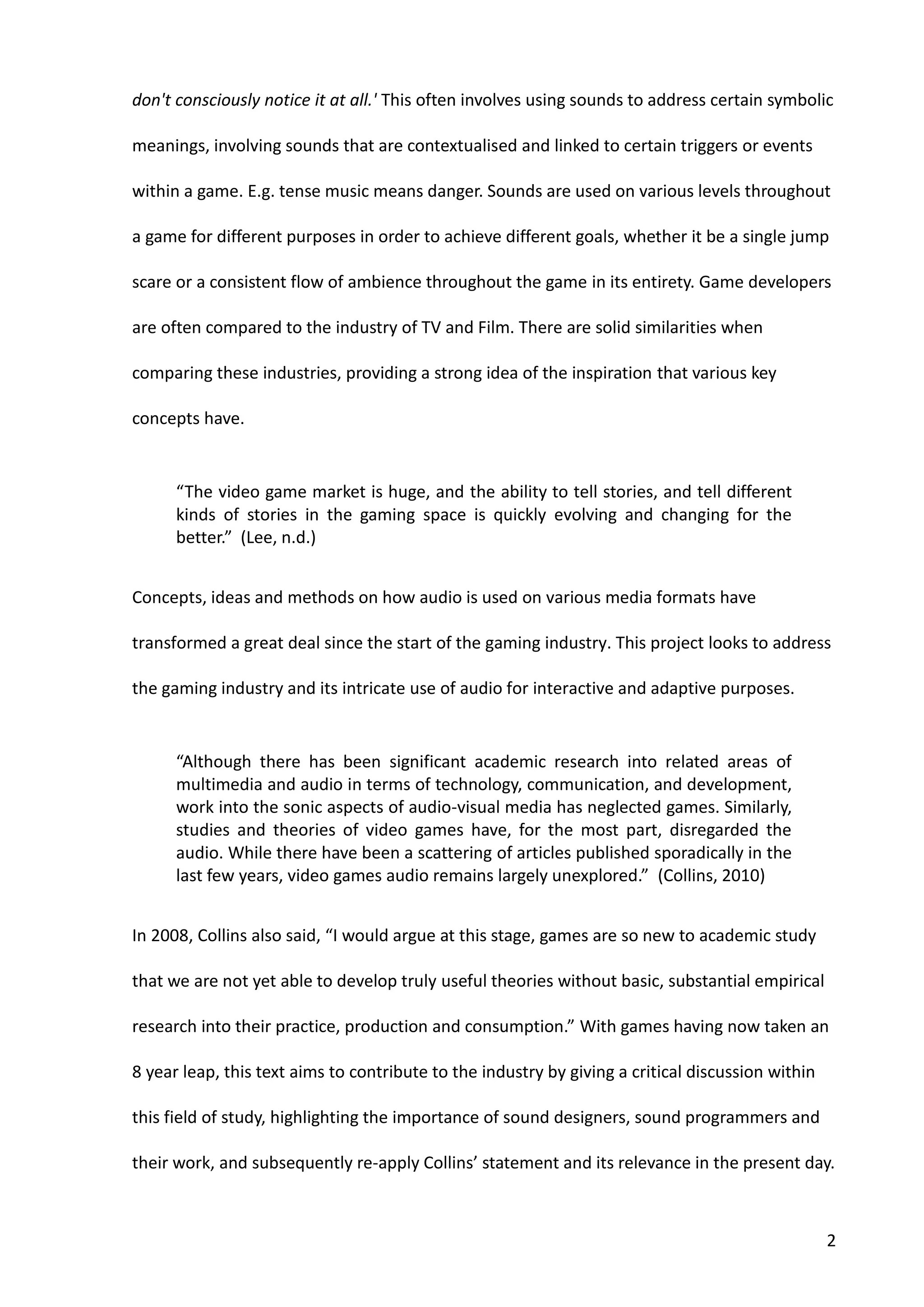 2
don't consciously notice it at all.' This often involves using sounds to address certain symbolic
meanings, involving sounds that are contextualised and linked to certain triggers or events
within a game. E.g. tense music means danger. Sounds are used on various levels throughout
a game for different purposes in order to achieve different goals, whether it be a single jump
scare or a consistent flow of ambience throughout the game in its entirety. Game developers
are often compared to the industry of TV and Film. There are solid similarities when
comparing these industries, providing a strong idea of the inspiration that various key
concepts have.
“The video game market is huge, and the ability to tell stories, and tell different
kinds of stories in the gaming space is quickly evolving and changing for the
better.” (Lee, n.d.)
Concepts, ideas and methods on how audio is used on various media formats have
transformed a great deal since the start of the gaming industry. This project looks to address
the gaming industry and its intricate use of audio for interactive and adaptive purposes.
“Although there has been significant academic research into related areas of
multimedia and audio in terms of technology, communication, and development,
work into the sonic aspects of audio-visual media has neglected games. Similarly,
studies and theories of video games have, for the most part, disregarded the
audio. While there have been a scattering of articles published sporadically in the
last few years, video games audio remains largely unexplored.” (Collins, 2010)
In 2008, Collins also said, “I would argue at this stage, games are so new to academic study
that we are not yet able to develop truly useful theories without basic, substantial empirical
research into their practice, production and consumption.” With games having now taken an
8 year leap, this text aims to contribute to the industry by giving a critical discussion within
this field of study, highlighting the importance of sound designers, sound programmers and
their work, and subsequently re-apply Collins’ statement and its relevance in the present day.
 