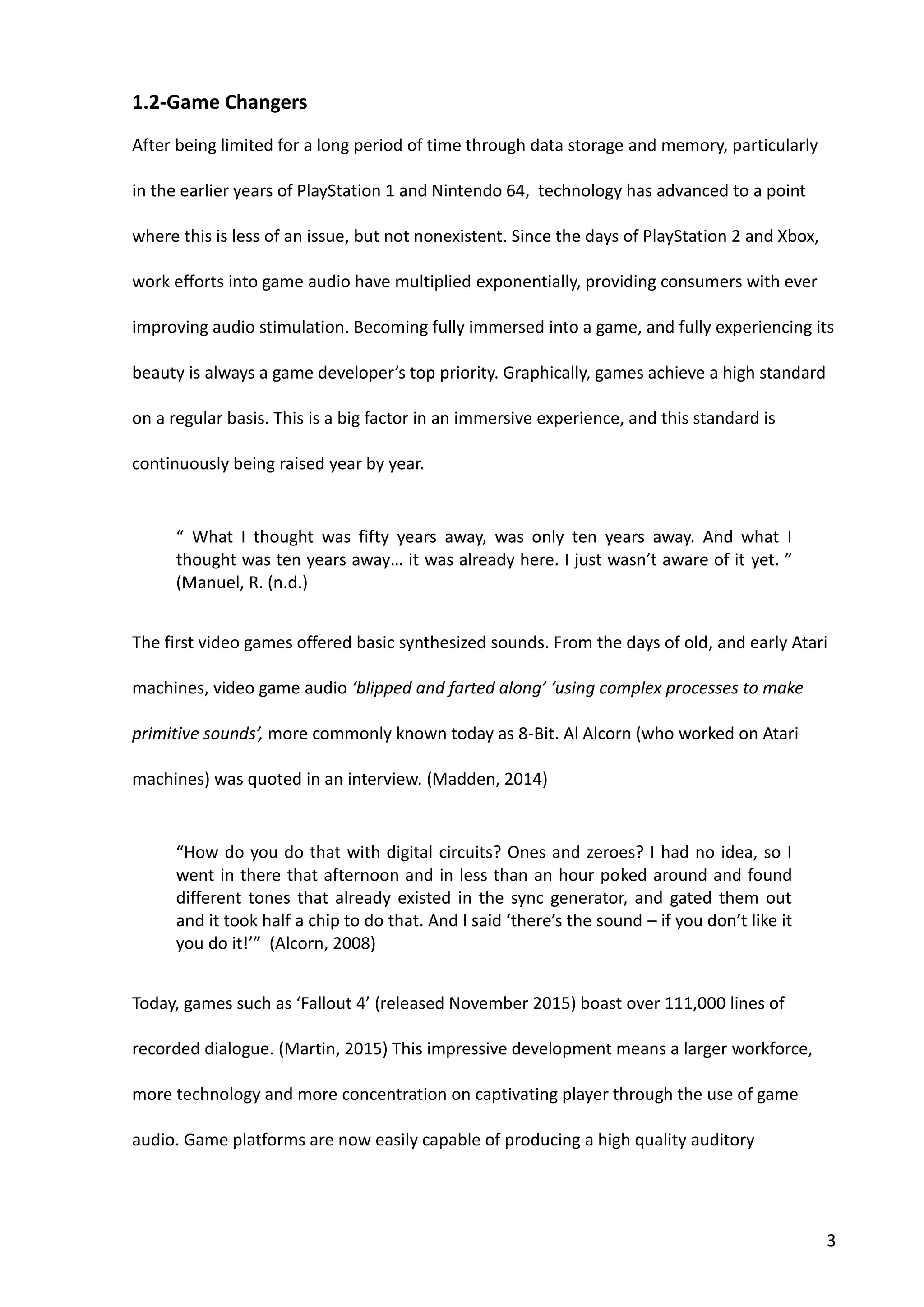 3
1.2-Game Changers
After being limited for a long period of time through data storage and memory, particularly
in the earlier years of PlayStation 1 and Nintendo 64, technology has advanced to a point
where this is less of an issue, but not nonexistent. Since the days of PlayStation 2 and Xbox,
work efforts into game audio have multiplied exponentially, providing consumers with ever
improving audio stimulation. Becoming fully immersed into a game, and fully experiencing its
beauty is always a game developer’s top priority. Graphically, games achieve a high standard
on a regular basis. This is a big factor in an immersive experience, and this standard is
continuously being raised year by year.
“ What I thought was fifty years away, was only ten years away. And what I
thought was ten years away… it was already here. I just wasn’t aware of it yet. ”
(Manuel, R. (n.d.)
The first video games offered basic synthesized sounds. From the days of old, and early Atari
machines, video game audio ‘blipped and farted along’ ‘using complex processes to make
primitive sounds’, more commonly known today as 8-Bit. Al Alcorn (who worked on Atari
machines) was quoted in an interview. (Madden, 2014)
“How do you do that with digital circuits? Ones and zeroes? I had no idea, so I
went in there that afternoon and in less than an hour poked around and found
different tones that already existed in the sync generator, and gated them out
and it took half a chip to do that. And I said ‘there’s the sound – if you don’t like it
you do it!’” (Alcorn, 2008)
Today, games such as ‘Fallout 4’ (released November 2015) boast over 111,000 lines of
recorded dialogue. (Martin, 2015) This impressive development means a larger workforce,
more technology and more concentration on captivating player through the use of game
audio. Game platforms are now easily capable of producing a high quality auditory
 