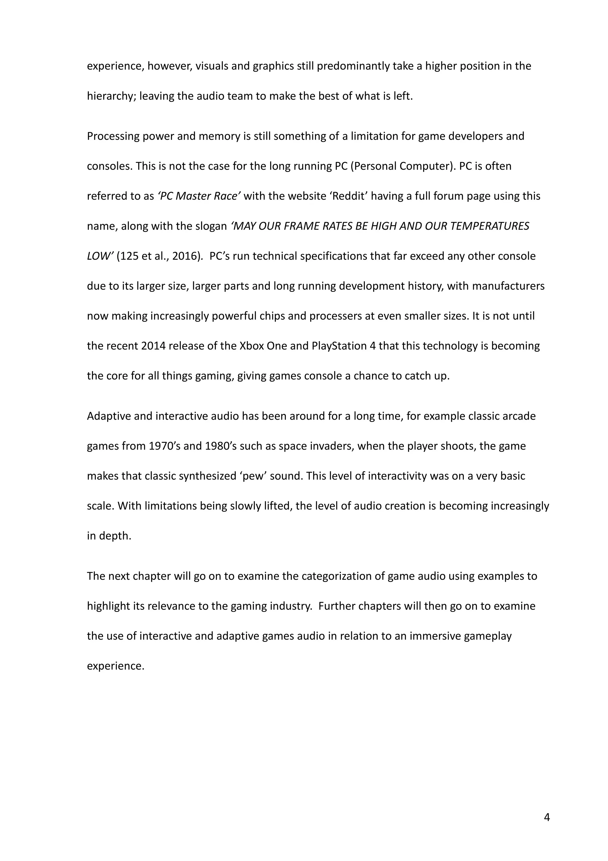 4
experience, however, visuals and graphics still predominantly take a higher position in the
hierarchy; leaving the audio team to make the best of what is left.
Processing power and memory is still something of a limitation for game developers and
consoles. This is not the case for the long running PC (Personal Computer). PC is often
referred to as ‘PC Master Race’ with the website ‘Reddit’ having a full forum page using this
name, along with the slogan ‘MAY OUR FRAME RATES BE HIGH AND OUR TEMPERATURES
LOW’ (125 et al., 2016). PC’s run technical specifications that far exceed any other console
due to its larger size, larger parts and long running development history, with manufacturers
now making increasingly powerful chips and processers at even smaller sizes. It is not until
the recent 2014 release of the Xbox One and PlayStation 4 that this technology is becoming
the core for all things gaming, giving games console a chance to catch up.
Adaptive and interactive audio has been around for a long time, for example classic arcade
games from 1970’s and 1980’s such as space invaders, when the player shoots, the game
makes that classic synthesized ‘pew’ sound. This level of interactivity was on a very basic
scale. With limitations being slowly lifted, the level of audio creation is becoming increasingly
in depth.
The next chapter will go on to examine the categorization of game audio using examples to
highlight its relevance to the gaming industry. Further chapters will then go on to examine
the use of interactive and adaptive games audio in relation to an immersive gameplay
experience.
 