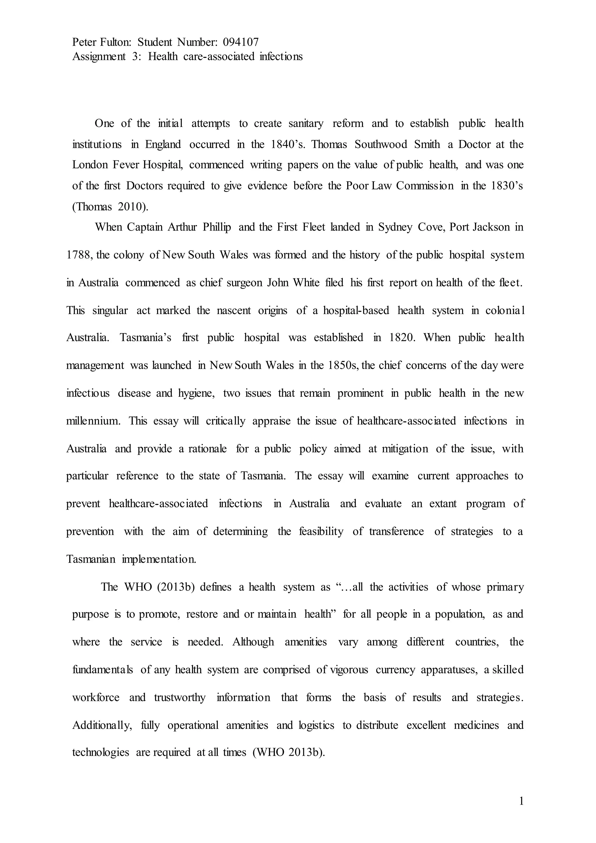 Peter Fulton: Student Number: 094107
Assignment 3: Health care-associated infections
1
One of the initial attempts to create sanitary reform and to establish public health
institutions in England occurred in the 1840’s. Thomas Southwood Smith a Doctor at the
London Fever Hospital, commenced writing papers on the value of public health, and was one
of the first Doctors required to give evidence before the Poor Law Commission in the 1830’s
(Thomas 2010).
When Captain Arthur Phillip and the First Fleet landed in Sydney Cove, Port Jackson in
1788, the colony of New South Wales was formed and the history of the public hospital system
in Australia commenced as chief surgeon John White filed his first report on health of the fleet.
This singular act marked the nascent origins of a hospital-based health system in colonial
Australia. Tasmania’s first public hospital was established in 1820. When public health
management was launched in New South Wales in the 1850s, the chief concerns of the day were
infectious disease and hygiene, two issues that remain prominent in public health in the new
millennium. This essay will critically appraise the issue of healthcare-associated infections in
Australia and provide a rationale for a public policy aimed at mitigation of the issue, with
particular reference to the state of Tasmania. The essay will examine current approaches to
prevent healthcare-associated infections in Australia and evaluate an extant program of
prevention with the aim of determining the feasibility of transference of strategies to a
Tasmanian implementation.
The WHO (2013b) defines a health system as “…all the activities of whose primary
purpose is to promote, restore and or maintain health” for all people in a population, as and
where the service is needed. Although amenities vary among different countries, the
fundamentals of any health system are comprised of vigorous currency apparatuses, a skilled
workforce and trustworthy information that forms the basis of results and strategies.
Additionally, fully operational amenities and logistics to distribute excellent medicines and
technologies are required at all times (WHO 2013b).