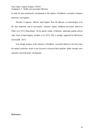 Peter Fulton: Student Number: 094107
Assignment 3: Health care-associated infections
10
be made for more professional development in the expanse of healthcare associated contagion
deterrence and regulator.
Devotion to rigorous, effective hand hygiene from all clinicians is acknowledged to be
the most important step in preventative measures against healthcare-associated infections
(Pittet et al. 2011). Interestingly, the far greater volume of literature addressing patient-centred
roles, focus on hand hygiene (Landers et al. 2012). This is strongly supported by (McGuckin
& Govednik 2013).
Even though progress in the reduction of healthcare associated infections has been made
the medical profession needs to stay focussed to decrease these incidents further through more
education and professional development.
References: