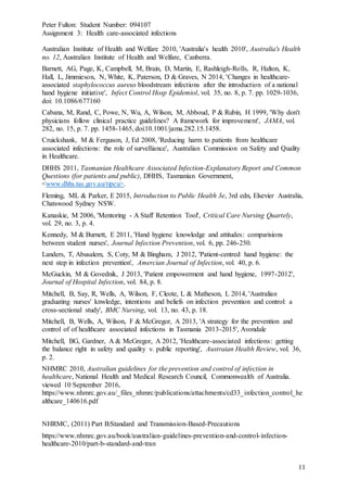 Peter Fulton: Student Number: 094107
Assignment 3: Health care-associated infections
11
Australian Institute of Health and Welfare 2010, 'Australia's health 2010', Australia's Health
no. 12, Australian Institute of Health and Welfare, Canberra.
Barnett, AG, Page, K, Campbell, M, Brain, D, Martin, E, Rashleigh-Rolls, R, Halton, K,
Hall, L, Jimmieson, N, White, K, Paterson, D & Graves, N 2014, 'Changes in healthcare-
associated staphylococcus aureus bloodstream infections after the introduction of a national
hand hygiene initiative', Infect Control Hosp Epidemiol, vol. 35, no. 8, p. 7. pp. 1029-1036,
doi: 10.1086/677160
Cabana, M, Rand, C, Powe, N, Wu, A, Wilson, M, Abboud, P & Rubin, H 1999, 'Why don't
physicians follow clinical practice guidelines? A framework for improvement', JAMA, vol.
282, no. 15, p. 7. pp. 1458-1465, doi:10.1001/jama.282.15.1458.
Cruickshank, M & Ferguson, J, Ed 2008, 'Reducing harm to patients from healthcare
associated infections: the role of survelliance', Australian Commission on Safety and Quality
in Healthcare.
DHHS 2011, Tasmanian Healthcare Associated Infection-Explanatory Report and Common
Questions (for patients and public), DHHS, Tasmanian Government,
<www.dhhs.tas.gov.au/tipcu>.
Fleming, ML & Parker, E 2015, Introduction to Public Health 3e, 3rd edn, Elsevier Australia,
Chatswood Sydney NSW.
Kanaskie, M 2006, 'Mentoring - A Staff Retention Tool', Critical Care Nursing Quartely,
vol. 29, no. 3, p. 4.
Kennedy, M & Burnett, E 2011, 'Hand hygiene knowledge and attitudes: comparisions
between student nurses', Journal Infection Prevention, vol. 6, pp. 246-250.
Landers, T, Abusalem, S, Coty, M & Bingham, J 2012, 'Patient-centred hand hygiene: the
next step in infection prevention', Amercian Journal of Infection, vol. 40, p. 6.
McGuckin, M & Govednik, J 2013, 'Patient empowerment and hand hygiene, 1997-2012',
Journal of Hospital Infection, vol. 84, p. 8.
Mitchell, B, Say, R, Wells, A, Wilson, F, Cleote, L & Matheson, L 2014, 'Australian
graduating nurses' knwledge, intentions and beliefs on infection prevention and control: a
cross-sectional study', BMC Nursing, vol. 13, no. 43, p. 18.
Mitchell, B, Wells, A, Wilson, F & McGregor, A 2013, 'A strategy for the prevention and
control of of healthcare associated infections in Tasmania 2013-2015', Avondale
Mitchell, BG, Gardner, A & McGregor, A 2012, 'Healthcare-associated infections: getting
the balance right in safety and quality v. public reporting', Austraian Health Review, vol. 36,
p. 2.
NHMRC 2010, Australian guidelines for the prevention and control of infection in
healthcare, National Health and Medical Research Council, Commonwealth of Australia.
viewed 10 September 2016,
https://www.nhmrc.gov.au/_files_nhmrc/publications/attachments/cd33_infection_control_he
althcare_140616.pdf
NHRMC, (2011) Part B:Standard and Transmission-Based-Precautions
https://www.nhmrc.gov.au/book/australian-guidelines-prevention-and-control-infection-
healthcare-2010/part-b-standard-and-tran