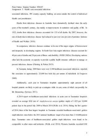 Peter Fulton: Student Number: 094107
Assignment 3: Health care-associated infections
3
associated infections, IPC country capacity building are areas outside the control of individual
Health care practitioners.
Deaths from infectious diseases in Australia have dramatically declined since the early
years of the twentieth century, due mainly to improvements in sanitation and quality of life. In
1922, deaths from infectious diseases accounted for 155 of all deaths. By 2007, however, the
rate of death due to infectious disease had reduced to just over one per cent (Australian Institute
of Health and Welfare 2010).
In comparison, infection diseases continue to be one of the major origins of bereavement
and incapacity in developing regions. In South East Asia region infectious diseases account for
40 per cent of deaths and 28 per cent of illness and disability (WHO 2005a). Developing nations
often lack the economic or capacity to provide a public health structure sufficient to manage or
prevent infectious disease (Fleming & Parker 2015).
In Tasmania during 2009 there were over 2,300 healthcare-associated infections reported,
this associates to approximately 25,800 lost beds day per annum (Cruickshank & Ferguson
2008).
Additionally, each year in Tasmanian hospitals approximately eight percent of all
hospital patients are likely to pick up a contagion while in care, some of which can possibly be
life threatening (Services 2011).
A 2014 report on healthcare-associated infections in acute care in Tasmanian hospitals
revealed an average HAI rate of staphylococcus aureus (golden staph) of 1.023 per 10,000
patient days in the period July 2009 to March 2014 (Wells et al. 2014). During the first quarter
of 2014, three of the four largest hospitals in Tasmania recorded healthcare-associated golden
staph infection rates below the 2011 national healthcare target of no more than 2 /10,000 patient
days. Tasmanian rates of healthcare-associated golden staph infections were found to be
comparable to other states and territories (Wells et al. 2014). Western Australia recorded 0.88