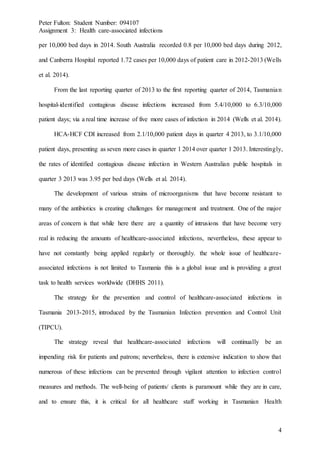 Peter Fulton: Student Number: 094107
Assignment 3: Health care-associated infections
4
per 10,000 bed days in 2014. South Australia recorded 0.8 per 10,000 bed days during 2012,
and Canberra Hospital reported 1.72 cases per 10,000 days of patient care in 2012-2013 (Wells
et al. 2014).
From the last reporting quarter of 2013 to the first reporting quarter of 2014, Tasmanian
hospital-identified contagious disease infections increased from 5.4/10,000 to 6.3/10,000
patient days; via a real time increase of five more cases of infection in 2014 (Wells et al. 2014).
HCA-HCF CDI increased from 2.1/10,000 patient days in quarter 4 2013, to 3.1/10,000
patient days, presenting as seven more cases in quarter 1 2014 over quarter 1 2013. Interestingly,
the rates of identified contagious disease infection in Western Australian public hospitals in
quarter 3 2013 was 3.95 per bed days (Wells et al. 2014).
The development of various strains of microorganisms that have become resistant to
many of the antibiotics is creating challenges for management and treatment. One of the major
areas of concern is that while here there are a quantity of intrusions that have become very
real in reducing the amounts of healthcare-associated infections, nevertheless, these appear to
have not constantly being applied regularly or thoroughly. the whole issue of healthcare-
associated infections is not limited to Tasmania this is a global issue and is providing a great
task to health services worldwide (DHHS 2011).
The strategy for the prevention and control of healthcare-associated infections in
Tasmania 2013-2015, introduced by the Tasmanian Infection prevention and Control Unit
(TIPCU).
The strategy reveal that healthcare-associated infections will continually be an
impending risk for patients and patrons; nevertheless, there is extensive indication to show that
numerous of these infections can be prevented through vigilant attention to infection control
measures and methods. The well-being of patients/ clients is paramount while they are in care,
and to ensure this, it is critical for all healthcare staff working in Tasmanian Health